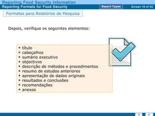 Screen 18 of 43
Reporting Food Security Information
Reporting Formats for Food Security Report TypesReport Types
Formatos para Relatórios de Pesquisa
Depois, verifique os seguintes elementos:
título
cabeçalhos
sumário executivo
objectivos
descrição de métodos e procedimentos
resumo de estudos anteriores
apresentação de dados originais
resultados e conclusões
recomendações
anexos
 