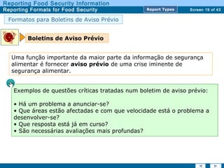 Screen 19 of 43
Reporting Food Security Information
Reporting Formats for Food Security Report TypesReport Types
Formatos para Boletins de Aviso Prévio
Boletins de Aviso Prévio
Exemplos de questões críticas tratadas num boletim de aviso prévio:
• Há um problema a anunciar-se?
• Que áreas estão afectadas e com que velocidade está o problema a
desenvolver-se?
• Que resposta está já em curso?
• São necessárias avaliações mais profundas?
Uma função importante da maior parte da informação de segurança
alimentar é fornecer aviso prévio de uma crise iminente de
segurança alimentar.
 
