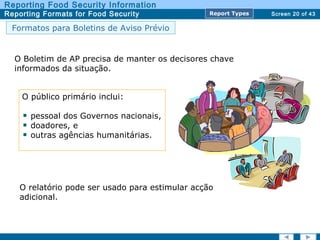 Screen 20 of 43
Reporting Food Security Information
Reporting Formats for Food Security Report TypesReport Types
Formatos para Boletins de Aviso Prévio
O público primário inclui:
pessoal dos Governos nacionais,
doadores, e
outras agências humanitárias.
O Boletim de AP precisa de manter os decisores chave
informados da situação.
O relatório pode ser usado para estimular acção
adicional.
 
