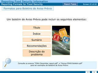 Screen 21 of 43
Reporting Food Security Information
Reporting Formats for Food Security Report TypesReport Types
Formatos para Boletins de Aviso Prévio
Um boletim de Aviso Prévio pode incluir os seguintes elementos:
Descrição do
problema
Título
Índice
Sumário
Recomendações
Consulte os anexos “FSAU December report.pdf”, e “Kenya FEWS Bulletin.pdf”
para ler exemplos de Boletins de Aviso Prévio.
 