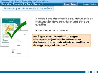 Screen 22 of 43
Reporting Food Security Information
Reporting Formats for Food Security Report TypesReport Types
À medida que desenvolve o seu documento de
investigação, deve considerar uma série de
questões.
A mais importante delas é:
Será que o seu boletim consegue
alcançar o objectivo de informar os
decisores dos actuais níveis e tendências
da segurança alimentar?
Formatos para Boletins de Aviso Prévio
 