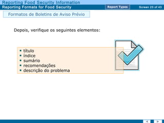 Screen 23 of 43
Reporting Food Security Information
Reporting Formats for Food Security Report TypesReport Types
Depois, verifique os seguintes elementos:
título
índice
sumário
recomendações
descrição do problema
Formatos de Boletins de Aviso Prévio
 