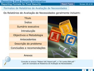 Screen 26 of 43
Reporting Food Security Information
Reporting Formats for Food Security Report TypesReport Types
Os Relatórios de Avaliação de Necessidades geralmente incluem:
Título
Índice
Sumário executivo
Objectivos e Metodologia
Antecedentes
Descrição do problema
Conclusões e recomendações
Anexos
Introducção
Formatos de Relatórios de Avaliação de Necessidades
Consulte os anexos “Malawi VAC Report.pdf”, e “Sri Lanka ENA.pdf ”
para ler exemplos de Relatórios de Avaliação de Necessidades.
 