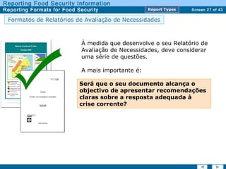 Screen 27 of 43
Reporting Food Security Information
Reporting Formats for Food Security Report TypesReport Types
Formatos de Relatórios de Avaliação de Necessidades
À medida que desenvolve o seu Relatório de
Avaliação de Necessidades, deve considerar
uma série de questões.
A mais importante é:
Será que o seu documento alcança o
objectivo de apresentar recomendações
claras sobre a resposta adequada à
crise corrente?
 