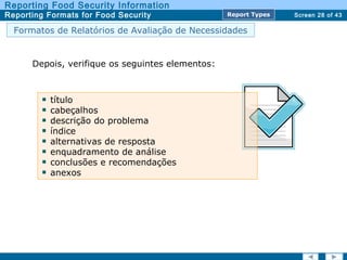 Screen 28 of 43
Reporting Food Security Information
Reporting Formats for Food Security Report TypesReport Types
Formatos de Relatórios de Avaliação de Necessidades
Depois, verifique os seguintes elementos:
título
cabeçalhos
descrição do problema
índice
alternativas de resposta
enquadramento de análise
conclusões e recomendações
anexos
 