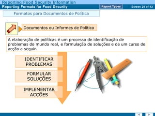 Screen 29 of 43
Reporting Food Security Information
Reporting Formats for Food Security Report TypesReport Types
Formatos para Documentos de Política
Documentos ou Informes de Política
A elaboração de políticas é um processo de identificação de
problemas do mundo real, e formulação de soluções e de um curso de
acção a seguir.
IDENTIFICAR
PROBLEMAS
IMPLEMENTAR
ACÇÕES
FORMULAR
SOLUÇÕES
 