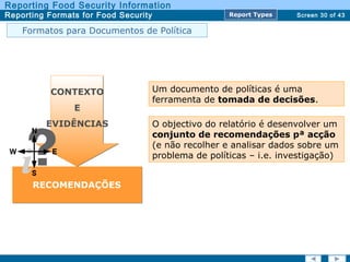 Screen 30 of 43
Reporting Food Security Information
Reporting Formats for Food Security Report TypesReport Types
Um documento de políticas é uma
ferramenta de tomada de decisões.
CONTEXTO
E
EVIDÊNCIAS
RECOMENDAÇÕES
O objectivo do relatório é desenvolver um
conjunto de recomendações pª acção
(e não recolher e analisar dados sobre um
problema de políticas – i.e. investigação)
Formatos para Documentos de Política
 