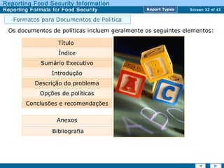Screen 32 of 43
Reporting Food Security Information
Reporting Formats for Food Security Report TypesReport Types
Os documentos de políticas incluem geralmente os seguintes elementos:
Título
Índice
Sumário Executivo
Descrição do problema
Opções de políticas
Conclusões e recomendações
Anexos
Bibliografia
Introdução
Formatos para Documentos de Política
 
