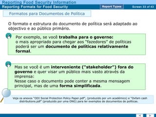 Screen 33 of 43
Reporting Food Security Information
Reporting Formats for Food Security Report TypesReport Types
Veja os anexos “ODI Social Protection Policy Paper.pdf”, (produzido por um académico) e “Oxfam cash
distributions.pdf” (produzido por uma ONG) para ler exemplos de documentos de políticas.
O formato e estrutura do documento de política será adaptado ao
objectivo e ao público primário.
Por exemplo, se você trabalha para o governo:
o mais apropriado para chegar aos “fazedores” de políticas
poderá ser um documento de políticas relativamente
formal.
Mas se você é um interveniente (“stakeholder”) fora do
governo e quer visar um público mais vasto através da
imprensa:
Nesse caso o documento pode conter a mesma mensagem
principal, mas de uma forma simplificada.
Formatos para Documentos de Política
 