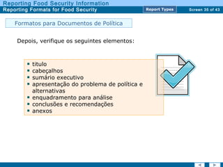 Screen 35 of 43
Reporting Food Security Information
Reporting Formats for Food Security Report TypesReport Types
Depois, verifique os seguintes elementos:
titulo
cabeçalhos
sumário executivo
apresentação do problema de política e
alternativas
enquadramento para análise
conclusões e recomendações
anexos
Formatos para Documentos de Política
 