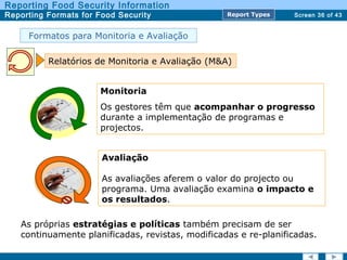 Screen 36 of 43
Reporting Food Security Information
Reporting Formats for Food Security Report TypesReport Types
Formatos para Monitoria e Avaliação
Relatórios de Monitoria e Avaliação (M&A)
Monitoria
Os gestores têm que acompanhar o progresso
durante a implementação de programas e
projectos.
Avaliação
As avaliações aferem o valor do projecto ou
programa. Uma avaliação examina o impacto e
os resultados.
As próprias estratégias e políticas também precisam de ser
continuamente planificadas, revistas, modificadas e re-planificadas.
 