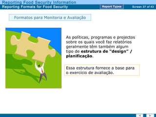 Screen 37 of 43
Reporting Food Security Information
Reporting Formats for Food Security Report TypesReport Types
Formatos para Monitoria e Avaliação
As políticas, programas e projectos
sobre os quais você faz relatórios
geralmente têm também algum
tipo de estrutura de “design” /
planificação.
Essa estrutura fornece a base para
o exercício de avaliação.
 