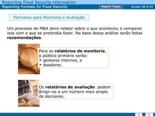 Screen 38 of 43
Reporting Food Security Information
Reporting Formats for Food Security Report TypesReport Types
Formatos para Monitoria e Avaliação
Um processo de M&A deve relatar sobre o que aconteceu e comparar
isso com o que se pretendia fazer. Na base dessa análise serão feitas
recomendações.
Para os relatórios de monitoria,
o público primário serão:
gestores internos, e
doadores.
Os relatórios de avaliação podem
dirigir-se a um número mais amplo
de decisores.
 