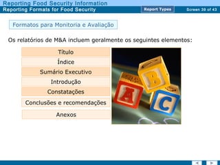 Screen 39 of 43
Reporting Food Security Information
Reporting Formats for Food Security Report TypesReport Types
Formatos para Monitoria e Avaliação
Os relatórios de M&A incluem geralmente os seguintes elementos:
Título
Índice
Sumário Executivo
Constatações
Conclusões e recomendações
Anexos
Introdução
 