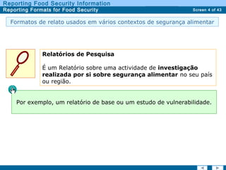Screen 4 of 43
Reporting Food Security Information
Reporting Formats for Food Security Report TypesReport Types
Formatos de relato usados em vários contextos de segurança alimentar
Relatórios de Pesquisa
É um Relatório sobre uma actividade de investigação
realizada por si sobre segurança alimentar no seu país
ou região.
Por exemplo, um relatório de base ou um estudo de vulnerabilidade.
 