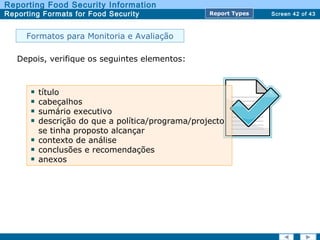 Screen 42 of 43
Reporting Food Security Information
Reporting Formats for Food Security Report TypesReport Types
Formatos para Monitoria e Avaliação
Depois, verifique os seguintes elementos:
título
cabeçalhos
sumário executivo
descrição do que a política/programa/projecto
se tinha proposto alcançar
contexto de análise
conclusões e recomendações
anexos
 