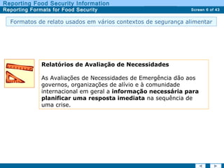 Screen 6 of 43
Reporting Food Security Information
Reporting Formats for Food Security Report TypesReport Types
Formatos de relato usados em vários contextos de segurança alimentar
Relatórios de Avaliação de Necessidades
As Avaliações de Necessidades de Emergência dão aos
governos, organizações de alívio e à comunidade
internacional em geral a informação necessária para
planificar uma resposta imediata na sequência de
uma crise.
 