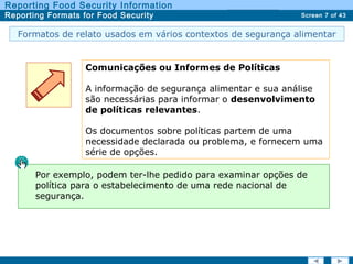 Screen 7 of 43
Reporting Food Security Information
Reporting Formats for Food Security Report TypesReport Types
Formatos de relato usados em vários contextos de segurança alimentar
Comunicações ou Informes de Políticas
A informação de segurança alimentar e sua análise
são necessárias para informar o desenvolvimento
de políticas relevantes.
Os documentos sobre políticas partem de uma
necessidade declarada ou problema, e fornecem uma
série de opções.
Por exemplo, podem ter-lhe pedido para examinar opções de
política para o estabelecimento de uma rede nacional de
segurança.
 