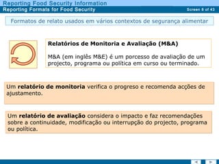 Screen 8 of 43
Reporting Food Security Information
Reporting Formats for Food Security Report TypesReport Types
Formatos de relato usados em vários contextos de segurança alimentar
Relatórios de Monitoria e Avaliação (M&A)
M&A (em inglês M&E) é um porcesso de avaliação de um
projecto, programa ou política em curso ou terminado.
Um relatório de monitoria verifica o progreso e recomenda acções de
ajustamento.
Um relatório de monitoria verifica o progreso e recomenda acções de
ajustamento.
Um relatório de avaliação considera o impacto e faz recomendações
sobre a continuidade, modificação ou interrupção do projecto, programa
ou política.
Um relatório de avaliação considera o impacto e faz recomendações
sobre a continuidade, modificação ou interrupção do projecto, programa
ou política.
 