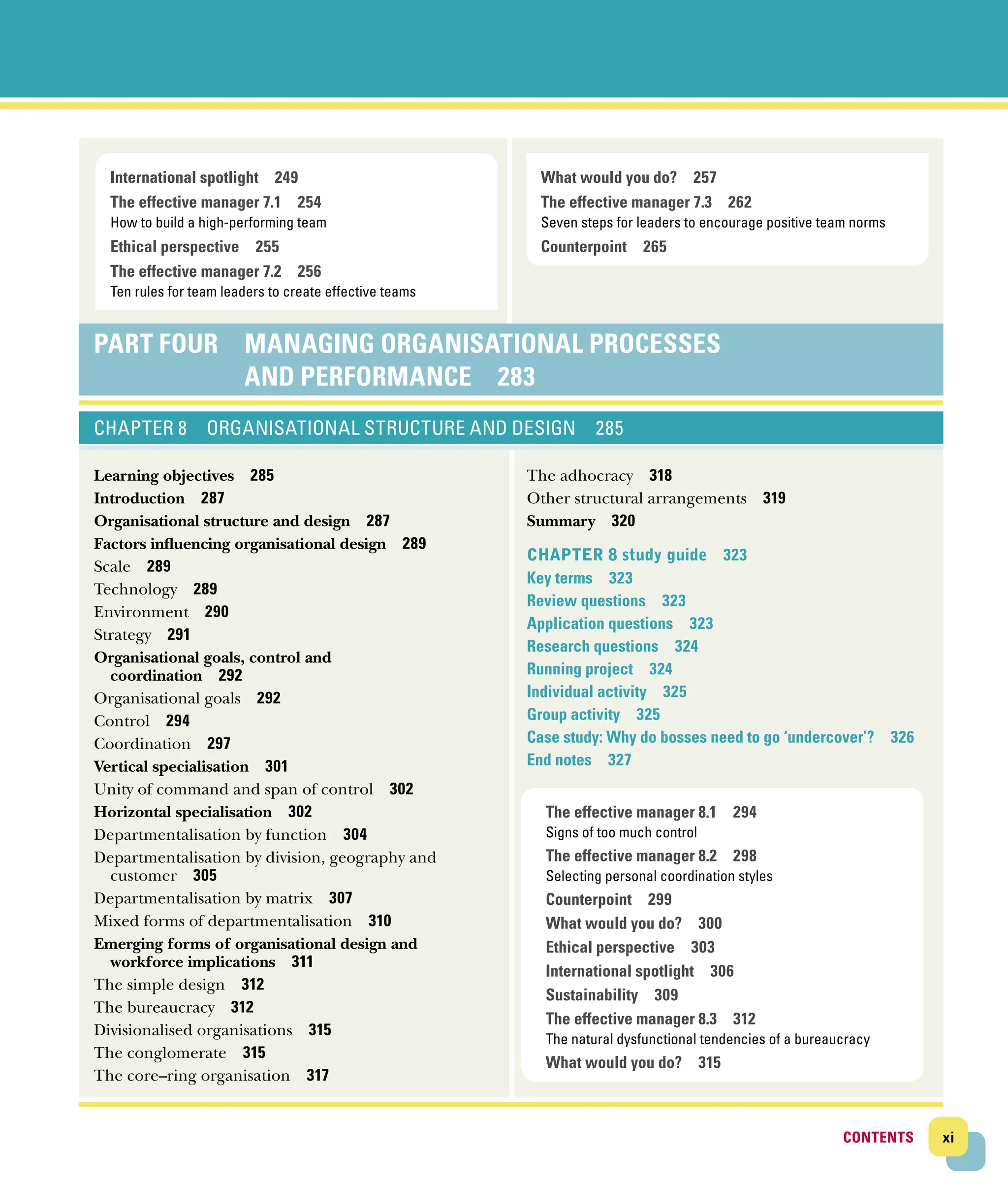 xi
CONTENTS
CONTENTS
What would you do? 257
The effective manager 7.3 262
Seven steps for leaders to encourage positive team norms
Counterpoint 265
International spotlight 249
The effective manager 7.1 254
How to build a high-performing team
Ethical perspective 255
The effective manager 7.2 256
Ten rules for team leaders to create effective teams
Part Four 
MANAGING ORGANISATIONAL PROCESSES
AND ­
PERFORMANCE 283
CHAPTER 8 ORGANISATIONAL STRUCTURE AND DESIGN 285
Learning objectives 285
Introduction 287
Organisational structure and design 287
Factors influencing organisational design 289
Scale 289
Technology 289
Environment 290
Strategy 291
Organisational goals, control and
coordination 292
Organisational goals 292
Control 294
Coordination 297
Vertical specialisation 301
Unity of command and span of control 302
Horizontal specialisation 302
Departmentalisation by function 304
Departmentalisation by division, geography and
­customer 305
Departmentalisation by matrix 307
Mixed forms of departmentalisation 310
Emerging forms of organisational design and
­workforce implications 311
The simple design 312
The bureaucracy 312
Divisionalised organisations 315
The conglomerate 315
The core–ring organisation 317
The adhocracy 318
Other structural arrangements 319
Summary 320
Chapter 8 study guide 323
Key terms 323
Review questions 323
Application questions 323
Research questions 324
Running project 324
Individual activity 325
Group activity 325
Case study: Why do bosses need to go ‘undercover’? 326
End notes 327
The effective manager 8.1 294
Signs of too much control
The effective manager 8.2 298
Selecting personal coordination styles
Counterpoint 299
What would you do? 300
Ethical perspective 303
International spotlight 306
Sustainability 309
The effective manager 8.3 312
The natural dysfunctional tendencies of a bureaucracy
What would you do? 315
 