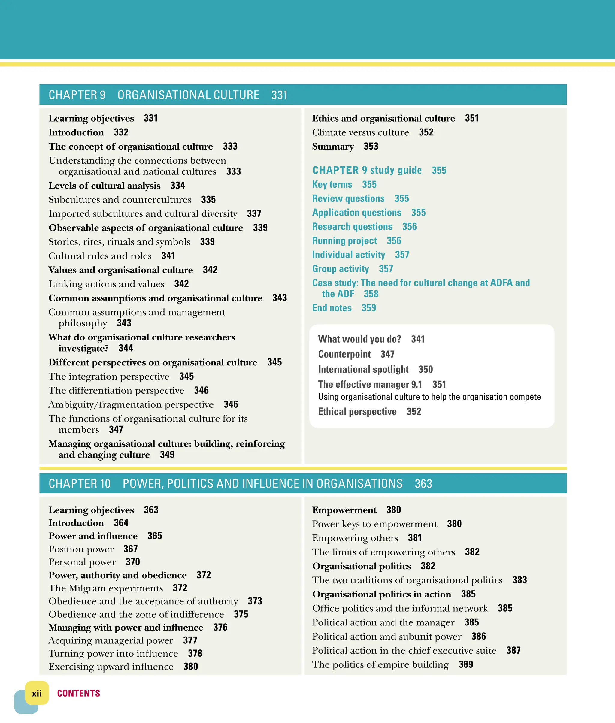 xii CONTENTS
CONTENTS
CHAPTER 9 ORGANISATIONAL CULTURE 331
Learning objectives 331
Introduction 332
The concept of organisational culture 333
Understanding the connections between
­
organisational and national cultures 333
Levels of cultural analysis 334
Subcultures and countercultures 335
Imported subcultures and cultural diversity 337
Observable aspects of organisational culture 339
Stories, rites, rituals and symbols 339
Cultural rules and roles 341
Values and organisational culture 342
Linking actions and values 342
Common assumptions and organisational culture 343
Common assumptions and management
­philosophy 343
What do organisational culture researchers
­investigate? 344
Different perspectives on organisational culture 345
The integration perspective 345
The differentiation perspective 346
Ambiguity/fragmentation perspective 346
The functions of organisational culture for its
­members 347
Managing organisational culture: building, reinforcing
and changing culture 349
Ethics and organisational culture 351
Climate versus culture 352
Summary 353
Chapter 9 study guide 355
Key terms 355
Review questions 355
Application questions 355
Research questions 356
Running project 356
Individual activity 357
Group activity 357
Case study: The need for cultural change at ADFA and
the ADF 358
End notes 359
CHAPTER 10 POWER, POLITICS AND INFLUENCE IN ORGANISATIONS 363
Learning objectives 363
Introduction 364
Power and influence 365
Position power 367
Personal power 370
Power, authority and obedience 372
The Milgram experiments 372
Obedience and the acceptance of authority 373
Obedience and the zone of indifference 375
Managing with power and influence 376
Acquiring managerial power 377
Turning power into influence 378
Exercising upward influence 380
Empowerment 380
Power keys to empowerment 380
Empowering others 381
The limits of empowering others 382
Organisational politics 382
The two traditions of organisational politics 383
Organisational politics in action 385
Office politics and the informal network 385
Political action and the manager 385
Political action and subunit power 386
Political action in the chief executive suite 387
The politics of empire building 389
What would you do? 341
Counterpoint 347
International spotlight 350
The effective manager 9.1 351
Using organisational culture to help the organisation compete
Ethical perspective 352
 