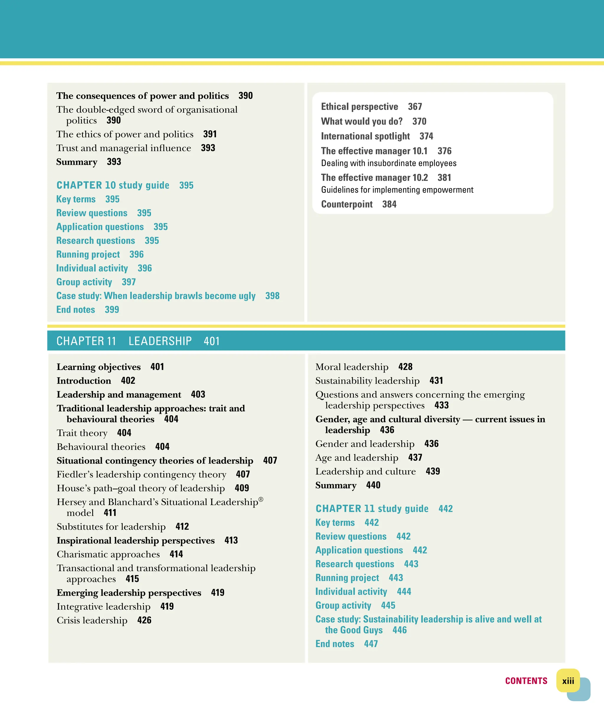 xiii
CONTENTS
CONTENTS
The consequences of power and politics 390
The double‐edged sword of organisational
­politics 390
The ethics of power and politics 391
Trust and managerial influence 393
Summary 393
Chapter 10 study guide 395
Key terms 395
Review questions 395
Application questions 395
Research questions 395
Running project 396
Individual activity 396
Group activity 397
Case study: When leadership brawls become ugly 398
End notes 399
CHAPTER 11 LEADERSHIP 401
Learning objectives 401
Introduction 402
Leadership and management 403
Traditional leadership approaches: trait and
­behavioural theories 404
Trait theory 404
Behavioural theories 404
Situational contingency theories of leadership 407
Fiedler’s leadership contingency theory 407
House’s path–goal theory of leadership 409
Hersey and Blanchard’s Situational Leadership®
model 411
Substitutes for leadership 412
Inspirational leadership perspectives 413
Charismatic approaches 414
Transactional and transformational leadership
approaches 415
Emerging leadership perspectives 419
Integrative leadership 419
Crisis leadership 426
Moral leadership 428
Sustainability leadership 431
Questions and answers concerning the emerging
leadership perspectives 433
Gender, age and cultural diversity — current issues in
leadership 436
Gender and leadership 436
Age and leadership 437
Leadership and culture 439
Summary 440
CHAPTER 11 study guide 442
Key terms 442
Review questions 442
Application questions 442
Research questions 443
Running project 443
Individual activity 444
Group activity 445
Case study: Sustainability leadership is alive and well at
the Good Guys 446
End notes 447
Ethical perspective 367
What would you do? 370
International spotlight 374
The effective manager 10.1 376
Dealing with insubordinate employees
The effective manager 10.2 381
Guidelines for implementing empowerment
Counterpoint 384
 