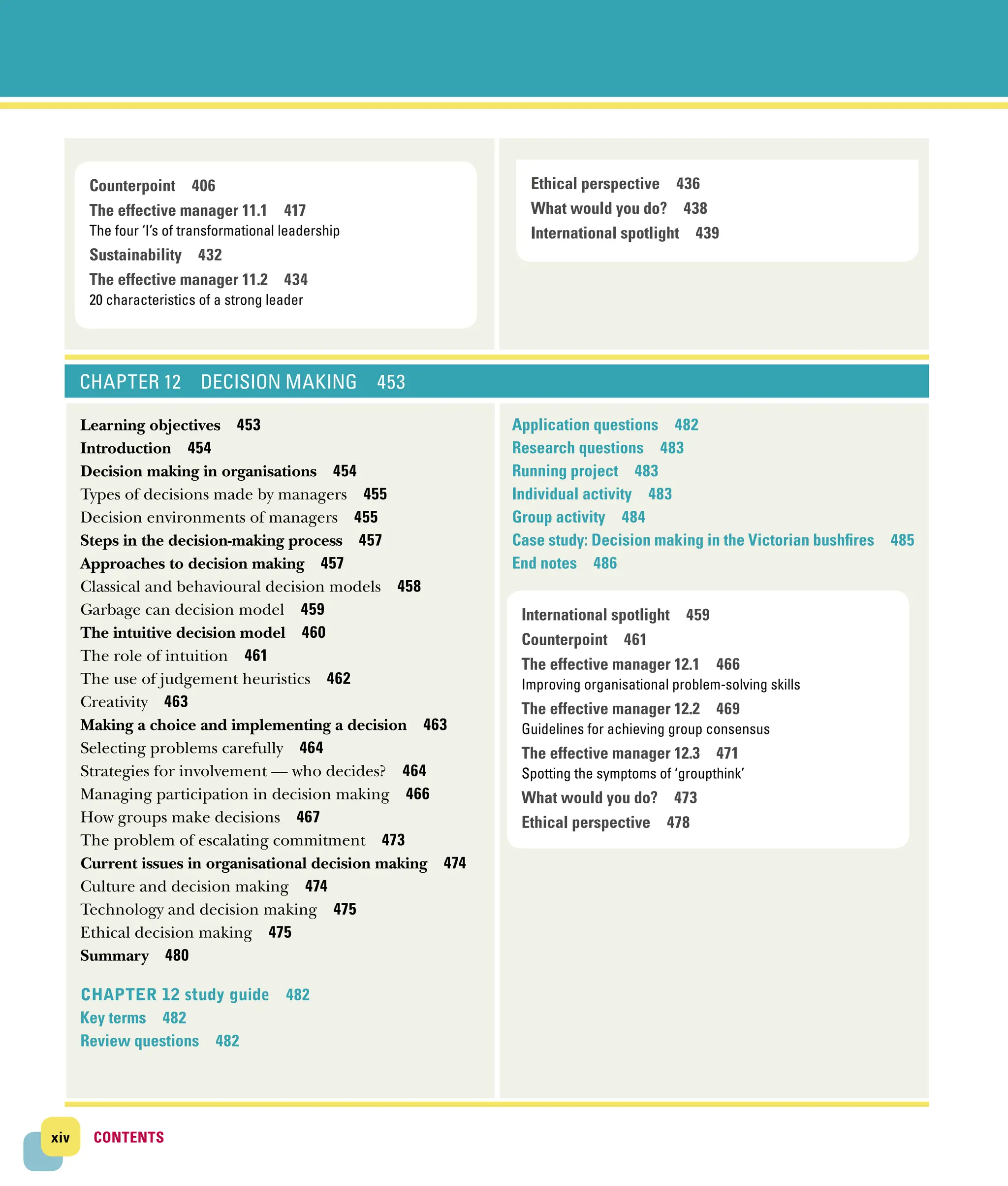 xiv CONTENTS
CONTENTS
CHAPTER 12 DECISION MAKING 453
Learning objectives 453
Introduction 454
Decision making in organisations 454
Types of decisions made by managers 455
Decision environments of managers 455
Steps in the decision‐making process 457
Approaches to decision making 457
Classical and behavioural decision models 458
Garbage can decision model 459
The intuitive decision model 460
The role of intuition 461
The use of judgement heuristics 462
Creativity 463
Making a choice and implementing a decision 463
Selecting problems carefully 464
Strategies for involvement — who decides? 464
Managing participation in decision making 466
How groups make decisions 467
The problem of escalating commitment 473
Current issues in organisational decision ­
making 474
Culture and decision making 474
Technology and decision making 475
Ethical decision making 475
Summary 480
CHAPTER 12 study guide 482
Key terms 482
Review questions 482
Application questions 482
Research questions 483
Running project 483
Individual activity 483
Group activity 484
Case study: Decision making in the Victorian ­
bushfires 485
End notes 486
Counterpoint 406
The effective manager 11.1 417
The four ‘I’s of transformational leadership
Sustainability 432
The effective manager 11.2 434
20 characteristics of a strong leader
Ethical perspective 436
What would you do? 438
International spotlight 439
International spotlight 459
Counterpoint 461
The effective manager 12.1 466
Improving organisational problem-solving skills
The effective manager 12.2 469
Guidelines for achieving group consensus
The effective manager 12.3 471
Spotting the symptoms of ‘groupthink’
What would you do? 473
Ethical perspective 478
 