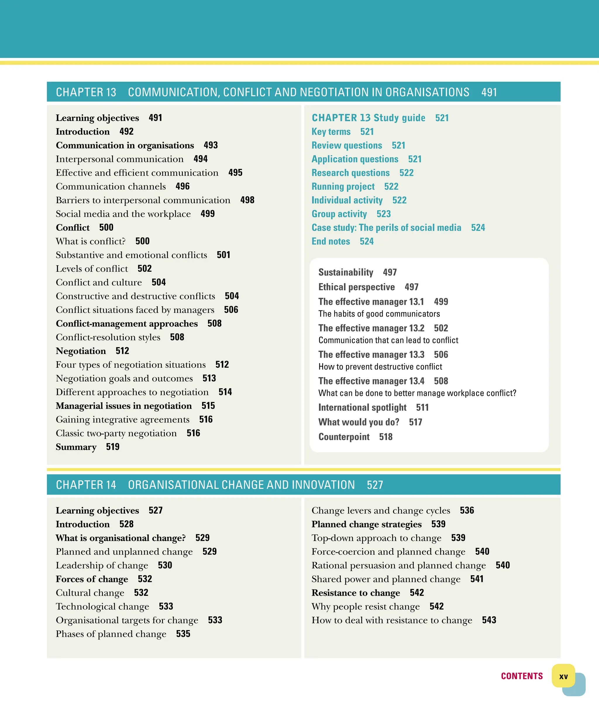 xv
CONTENTS
CONTENTS
CHAPTER 13 COMMUNICATION, CONFLICT AND NEGOTIATION IN ORGANISATIONS 491
Learning objectives 491
Introduction 492
Communication in organisations 493
Interpersonal communication 494
Effective and efficient communication 495
Communication channels 496
Barriers to interpersonal communication 498
Social media and the workplace 499
Conflict 500
What is conflict? 500
Substantive and emotional conflicts 501
Levels of conflict 502
Conflict and culture 504
Constructive and destructive conflicts 504
Conflict situations faced by managers 506
Conflict‐management approaches 508
Conflict‐resolution styles 508
Negotiation 512
Four types of negotiation situations 512
Negotiation goals and outcomes 513
Different approaches to negotiation 514
Managerial issues in negotiation 515
Gaining integrative agreements 516
Classic two‐party negotiation 516
Summary 519
CHAPTER 13 Study guide 521
Key terms 521
Review questions 521
Application questions 521
Research questions 522
Running project 522
Individual activity 522
Group activity 523
Case study: The perils of social media 524
End notes 524
CHAPTER 14 ORGANISATIONAL CHANGE AND INNOVATION 527
Learning objectives 527
Introduction 528
What is organisational change? 529
Planned and unplanned change 529
Leadership of change 530
Forces of change 532
Cultural change 532
Technological change 533
Organisational targets for change 533
Phases of planned change 535
Change levers and change cycles 536
Planned change strategies 539
Top‐down approach to change 539
Force‐coercion and planned change 540
Rational persuasion and planned change 540
Shared power and planned change 541
Resistance to change 542
Why people resist change 542
How to deal with resistance to change 543
Sustainability 497
Ethical perspective 497
The effective manager 13.1 499
The habits of good communicators
The effective manager 13.2 502
Communication that can lead to conflict
The effective manager 13.3 506
How to prevent destructive conflict
The effective manager 13.4 508
What can be done to better manage workplace conflict?
International spotlight 511
What would you do? 517
Counterpoint 518
 