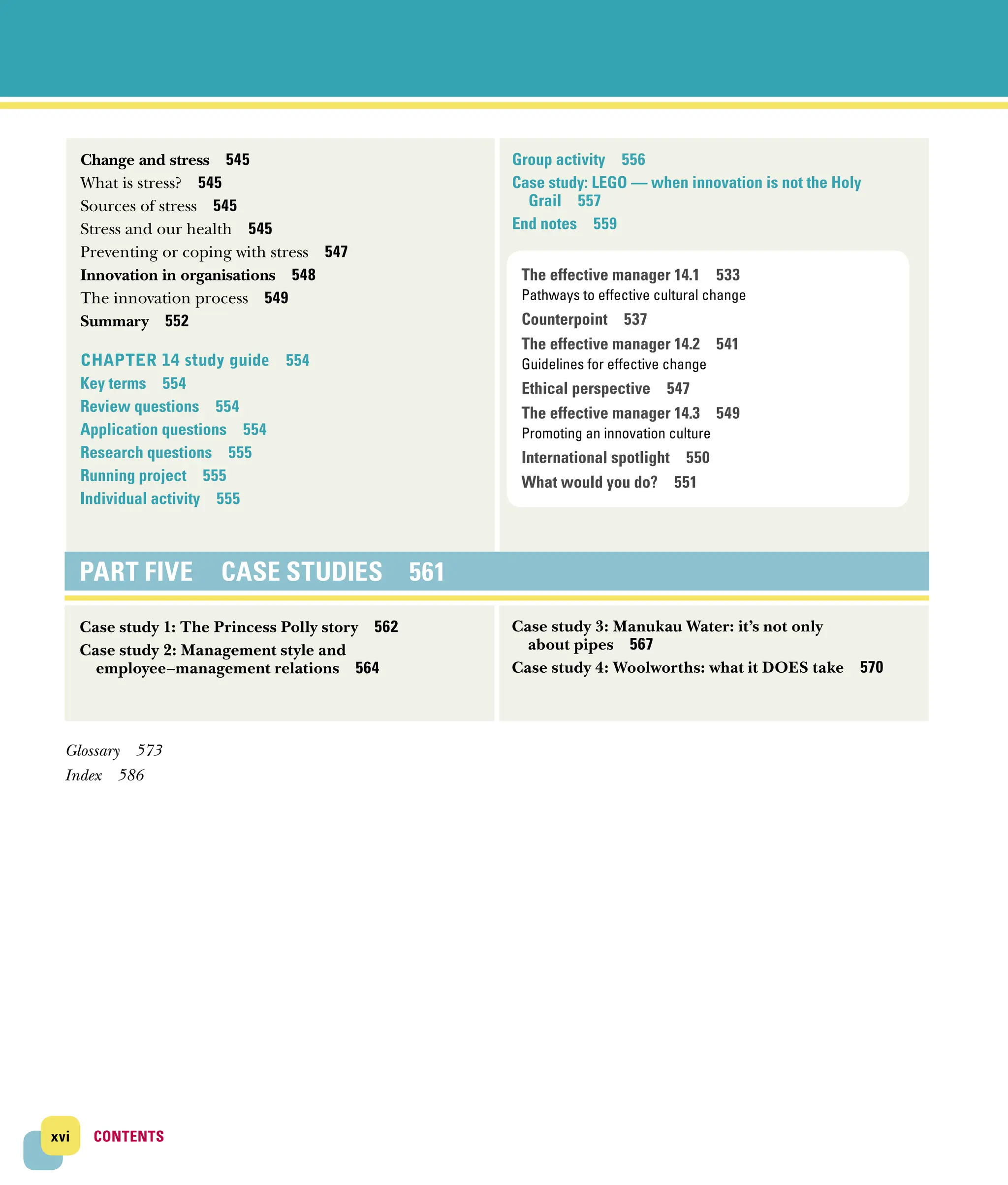 xvi CONTENTS
CONTENTS
Change and stress 545
What is stress? 545
Sources of stress 545
Stress and our health 545
Preventing or coping with stress 547
Innovation in organisations 548
The innovation process 549
Summary 552
CHAPTER 14 study guide 554
Key terms 554
Review questions 554
Application questions 554
Research questions 555
Running project 555
Individual activity 555
Group activity 556
Case study: LEGO — when innovation is not the Holy
Grail 557
End notes 559
PART FIVE CASE STUDIES 561
Case study 1: The Princess Polly story 562
Case study 2: Management style and
employee–management relations 564
Case study 3: Manukau Water: it’s not only
about pipes 567
Case study 4: Woolworths: what it does take 570
Glossary 573
Index 586
The effective manager 14.1 533
Pathways to effective cultural change
Counterpoint 537
The effective manager 14.2 541
Guidelines for effective change
Ethical perspective 547
The effective manager 14.3 549
Promoting an innovation culture
International spotlight 550
What would you do? 551
 