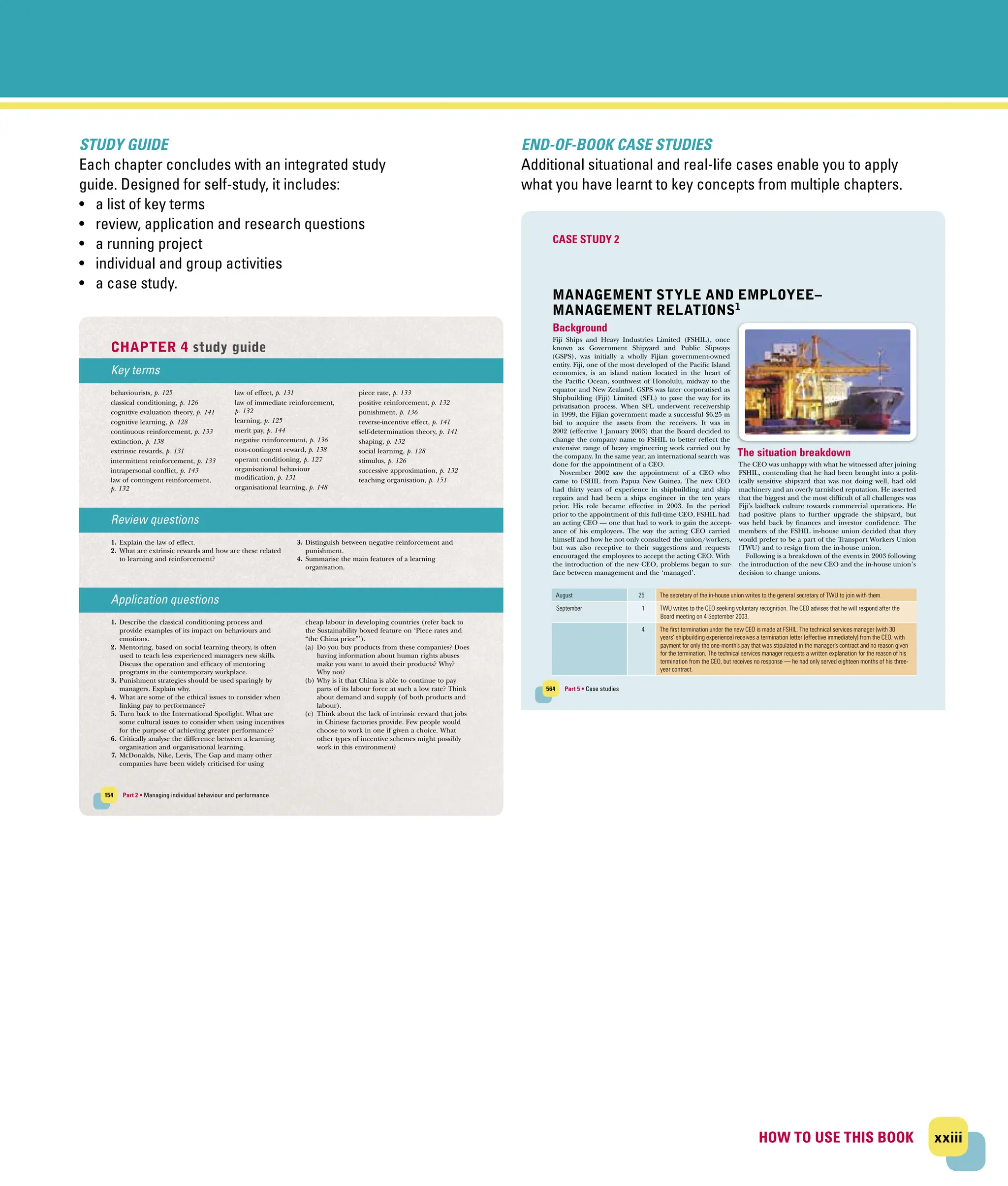 xxiii
HOW TO USE THIS BOOK
HOW TO USE THIS BOOK
STUDY GUIDE
Each chapter concludes with an integrated study
guide. Designed for self‐study, it includes:
• a list of key terms
• review, application and research questions
• a running project
• individual and group activities
• a case study.
154 Part 2 • Managing individual behaviour and performance
Key terms
behaviourists, p. 125
classical conditioning, p. 126
cognitive evaluation theory, p. 141
cognitive learning, p. 128
continuous reinforcement, p. 133
extinction, p. 138
extrinsic rewards, p. 131
intermittent reinforcement, p. 133
intrapersonal conflict, p. 143
law of contingent reinforcement,
p. 132
law of effect, p. 131
law of immediate reinforcement,
p. 132
learning, p. 125
merit pay, p. 144
negative reinforcement, p. 136
non-contingent reward, p. 138
operant conditioning, p. 127
organisational behaviour
modification, p. 131
organisational learning, p. 148
piece rate, p. 133
positive reinforcement, p. 132
punishment, p. 136
reverse-incentive effect, p. 141
self-determination theory, p. 141
shaping, p. 132
social learning, p. 128
stimulus, p. 126
successive approximation, p. 132
teaching organisation, p. 151
Review questions
1. Explain the law of effect.
2. What are extrinsic rewards and how are these related
to learning and reinforcement?
3. Distinguish between negative reinforcement and
punishment.
4. Summarise the main features of a learning
organisation.
Application questions
1. Describe the classical conditioning process and
provide examples of its impact on behaviours and
emotions.
2. Mentoring, based on social learning theory, is often
used to teach less experienced managers new skills.
Discuss the operation and efficacy of mentoring
programs in the contemporary workplace.
3. Punishment strategies should be used sparingly by
managers. Explain why.
4. What are some of the ethical issues to consider when
linking pay to performance?
5. Turn back to the International Spotlight. What are
some cultural issues to consider when using incentives
for the purpose of achieving greater performance?
6. Critically analyse the difference between a learning
organisation and organisational learning.
7. McDonalds, Nike, Levis, The Gap and many other
companies have been widely criticised for using
cheap labour in developing countries (refer back to
the Sustainability boxed feature on ‘Piece rates and
“the China price”’).
(a) Do you buy products from these companies? Does
having information about human rights abuses
make you want to avoid their products? Why?
Why not?
(b) Why is it that China is able to continue to pay
parts of its labour force at such a low rate? Think
about demand and supply (of both products and
labour).
(c) Think about the lack of intrinsic reward that jobs
in Chinese factories provide. Few people would
choose to work in one if given a choice. What
other types of incentive schemes might possibly
work in this environment?
CHAPTER 4 study guide
F/HDUQLQJ5HLQIRUFHPHQW$QG6HOI0DQDJHPHQWLQGG 30
END‐OF‐BOOK CASE STUDIES
Additional situational and real‐life cases enable you to apply
what you have learnt to key concepts from multiple chapters.
564 Part 5 • Case studies
MANAGEMENT STYLE AND EMPLOYEE–
MANAGEMENT RELATIONS1
Background
Fiji Ships and Heavy Industries Limited (FSHIL), once
known as Government Shipyard and Public Slipways
(GSPS), was initially a wholly Fijian government‐owned
entity. Fiji, one of the most developed of the Pacific Island
economies, is an island nation located in the heart of
the Pacific Ocean, southwest of Honolulu, midway to the
equator and New Zealand. GSPS was later corporatised as
Shipbuilding (Fiji) Limited (SFL) to pave the way for its
privatisation process. When SFL underwent receivership
in 1999, the Fijian government made a successful $6.25 m
bid to acquire the assets from the receivers. It was in
2002 (effective 1 January 2003) that the Board decided to
change the company name to FSHIL to better reflect the
extensive range of heavy engineering work carried out by
the company. In the same year, an international search was
done for the appointment of a CEO.
November 2002 saw the appointment of a CEO who
came to FSHIL from Papua New Guinea. The new CEO
had thirty years of experience in shipbuilding and ship
repairs and had been a ships engineer in the ten years
prior. His role became effective in 2003. In the period
prior to the appointment of this full‐time CEO, FSHIL had
an acting CEO — one that had to work to gain the accept-
ance of his employees. The way the acting CEO carried
himself and how he not only consulted the union/workers,
but was also receptive to their suggestions and requests
encouraged the employees to accept the acting CEO. With
the introduction of the new CEO, problems began to sur-
face between management and the ‘managed’.
The situation breakdown
The CEO was unhappy with what he witnessed after joining
FSHIL, contending that he had been brought into a polit-
ically sensitive shipyard that was not doing well, had old
machinery and an overly tarnished reputation. He asserted
that the biggest and the most difficult of all challenges was
Fiji’s laidback culture towards commercial operations. He
had positive plans to further upgrade the shipyard, but
was held back by finances and investor confidence. The
members of the FSHIL in‐house union decided that they
would prefer to be a part of the Transport Workers Union
(TWU) and to resign from the in‐house union.
Following is a breakdown of the events in 2003 following
the introduction of the new CEO and the in‐house union’s
decision to change unions.
CASE STUDY 2
August 25 The secretary of the in‐house union writes to the general secretary of TWU to join with them.
September 1 TWU writes to the CEO seeking voluntary recognition. The CEO advises that he will respond after the
Board meeting on 4 September 2003.
4 The first termination under the new CEO is made at FSHIL. The technical services manager (with 30
years’ shipbuilding experience) receives a termination letter (effective immediately) from the CEO, with
payment for only the one‐month’s pay that was stipulated in the manager’s contract and no reason given
for the termination. The technical services manager requests a written explanation for the reason of his
termination from the CEO, but receives no response — he had only served eighteen months of his three‐
year contract.
%0DVH6WXGLHVLQGG $0
 