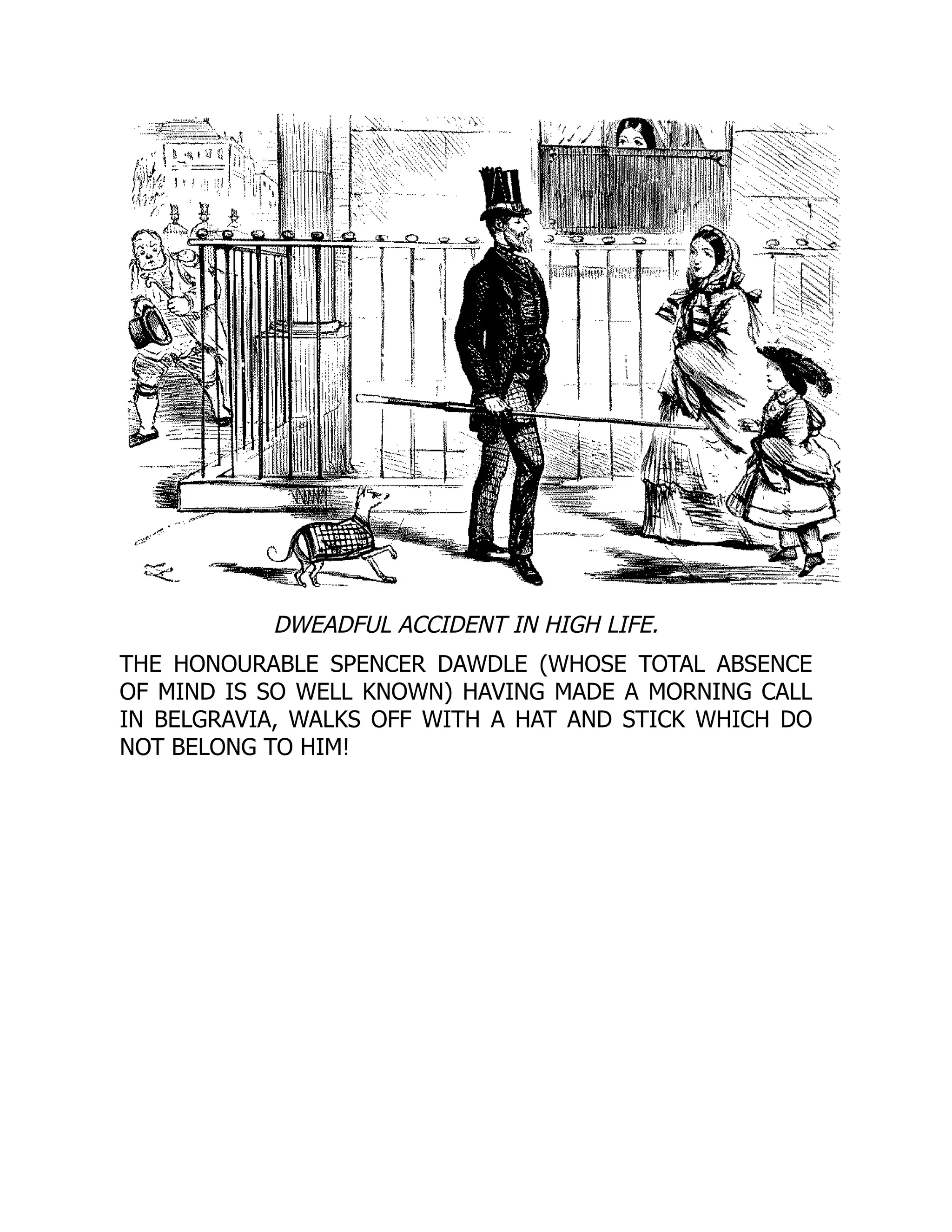 DWEADFUL ACCIDENT IN HIGH LIFE.
THE HONOURABLE SPENCER DAWDLE (WHOSE TOTAL ABSENCE
OF MIND IS SO WELL KNOWN) HAVING MADE A MORNING CALL
IN BELGRAVIA, WALKS OFF WITH A HAT AND STICK WHICH DO
NOT BELONG TO HIM!
 