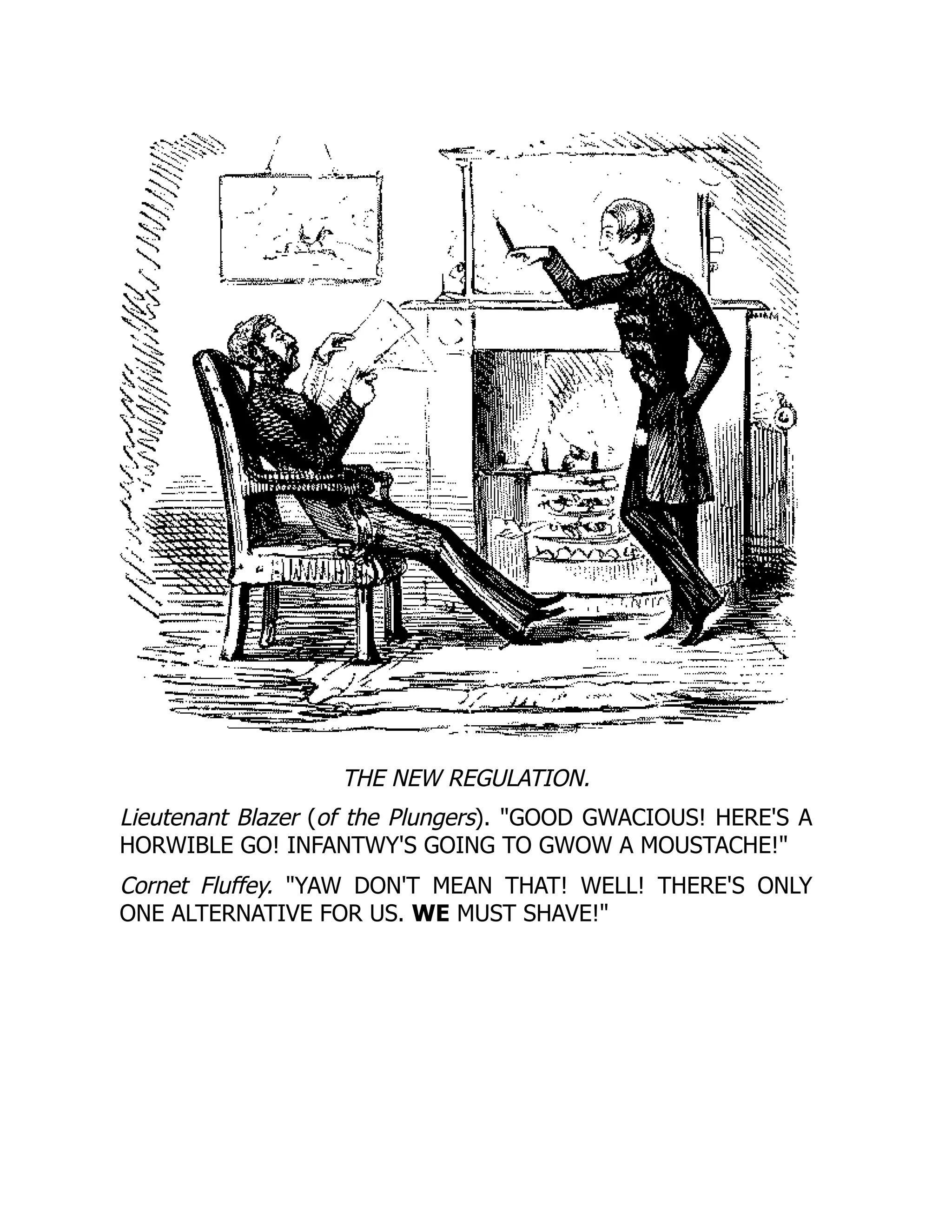 THE NEW REGULATION.
Lieutenant Blazer (of the Plungers). GOOD GWACIOUS! HERE'S A
HORWIBLE GO! INFANTWY'S GOING TO GWOW A MOUSTACHE!
Cornet Fluffey. YAW DON'T MEAN THAT! WELL! THERE'S ONLY
ONE ALTERNATIVE FOR US. WE MUST SHAVE!
 