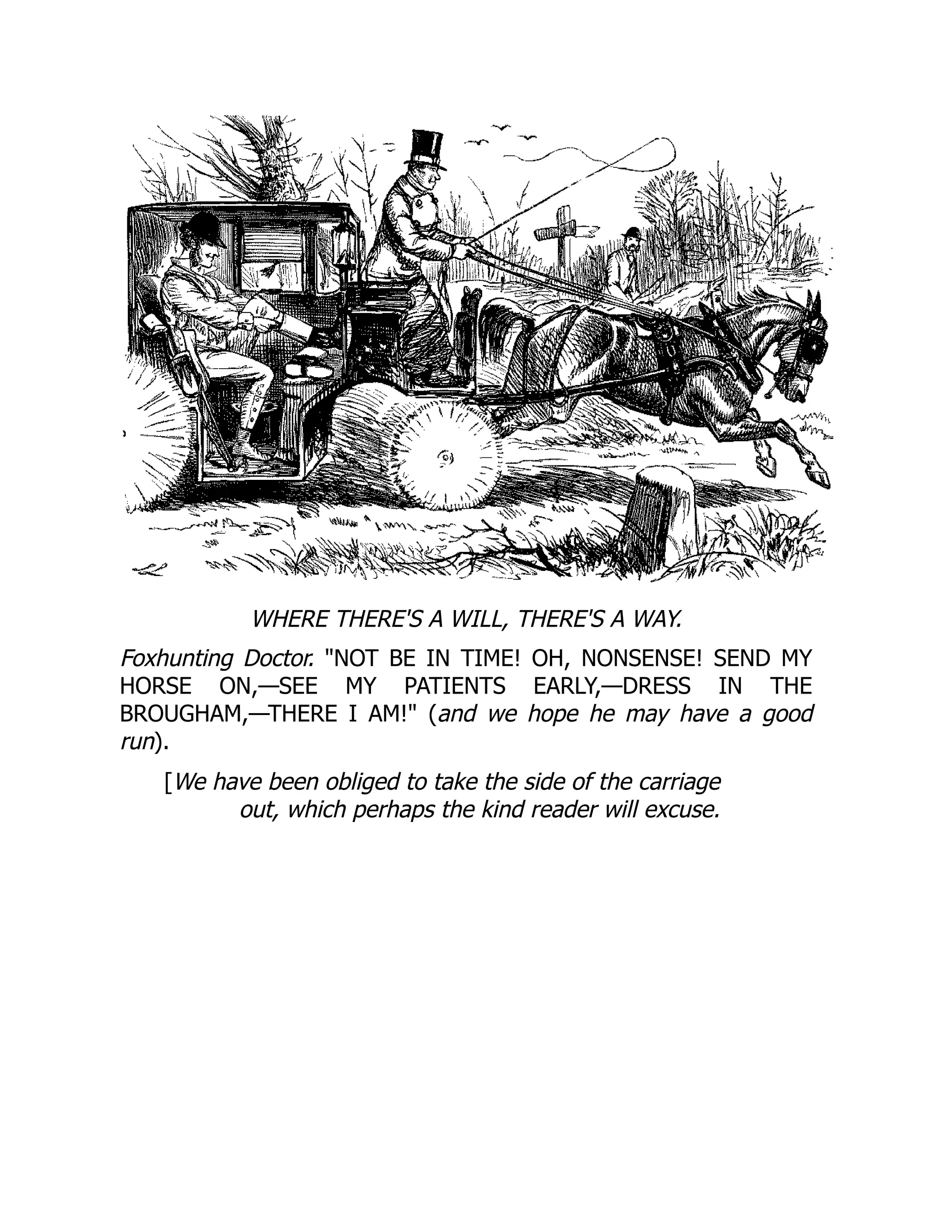 WHERE THERE'S A WILL, THERE'S A WAY.
Foxhunting Doctor. NOT BE IN TIME! OH, NONSENSE! SEND MY
HORSE ON,—SEE MY PATIENTS EARLY,—DRESS IN THE
BROUGHAM,—THERE I AM! (and we hope he may have a good
run).
[We have been obliged to take the side of the carriage
out, which perhaps the kind reader will excuse.
 
