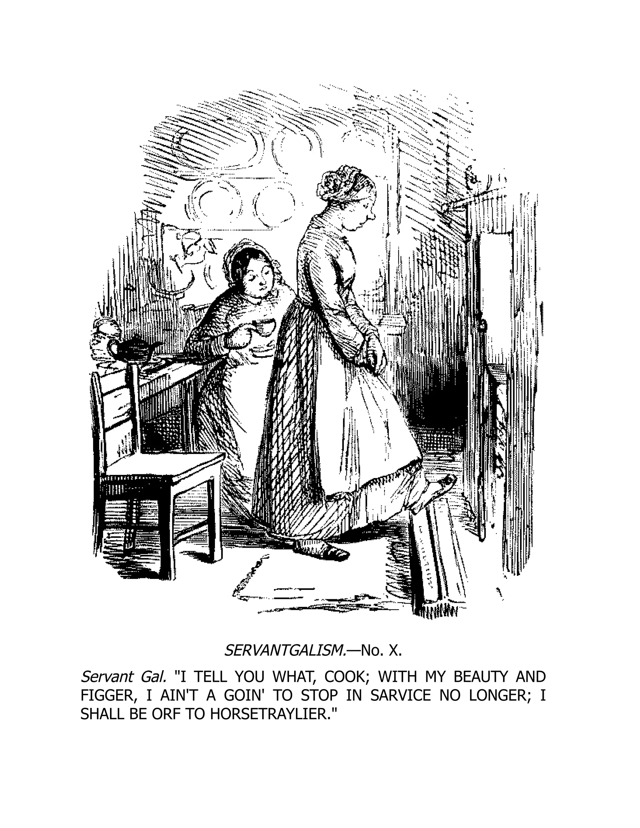 SERVANTGALISM.—No. X.
Servant Gal. I TELL YOU WHAT, COOK; WITH MY BEAUTY AND
FIGGER, I AIN'T A GOIN' TO STOP IN SARVICE NO LONGER; I
SHALL BE ORF TO HORSETRAYLIER.
 
