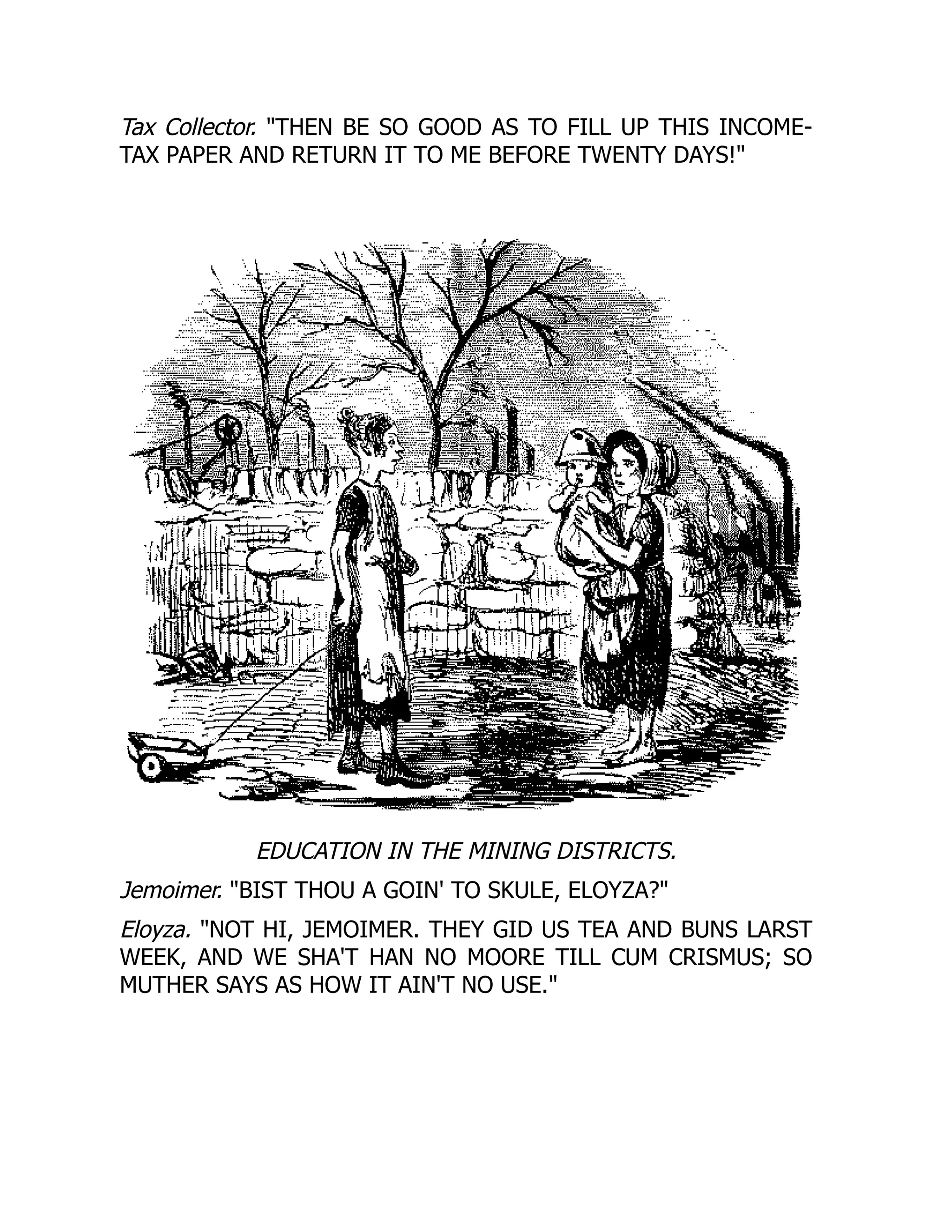 Tax Collector. THEN BE SO GOOD AS TO FILL UP THIS INCOME-
TAX PAPER AND RETURN IT TO ME BEFORE TWENTY DAYS!
EDUCATION IN THE MINING DISTRICTS.
Jemoimer. BIST THOU A GOIN' TO SKULE, ELOYZA?
Eloyza. NOT HI, JEMOIMER. THEY GID US TEA AND BUNS LARST
WEEK, AND WE SHA'T HAN NO MOORE TILL CUM CRISMUS; SO
MUTHER SAYS AS HOW IT AIN'T NO USE.
 