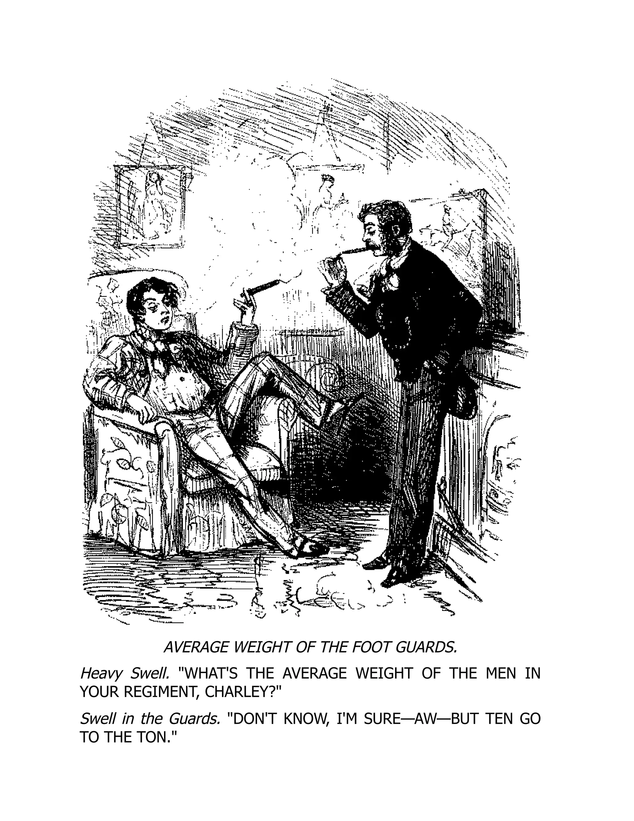 AVERAGE WEIGHT OF THE FOOT GUARDS.
Heavy Swell. WHAT'S THE AVERAGE WEIGHT OF THE MEN IN
YOUR REGIMENT, CHARLEY?
Swell in the Guards. DON'T KNOW, I'M SURE—AW—BUT TEN GO
TO THE TON.
 