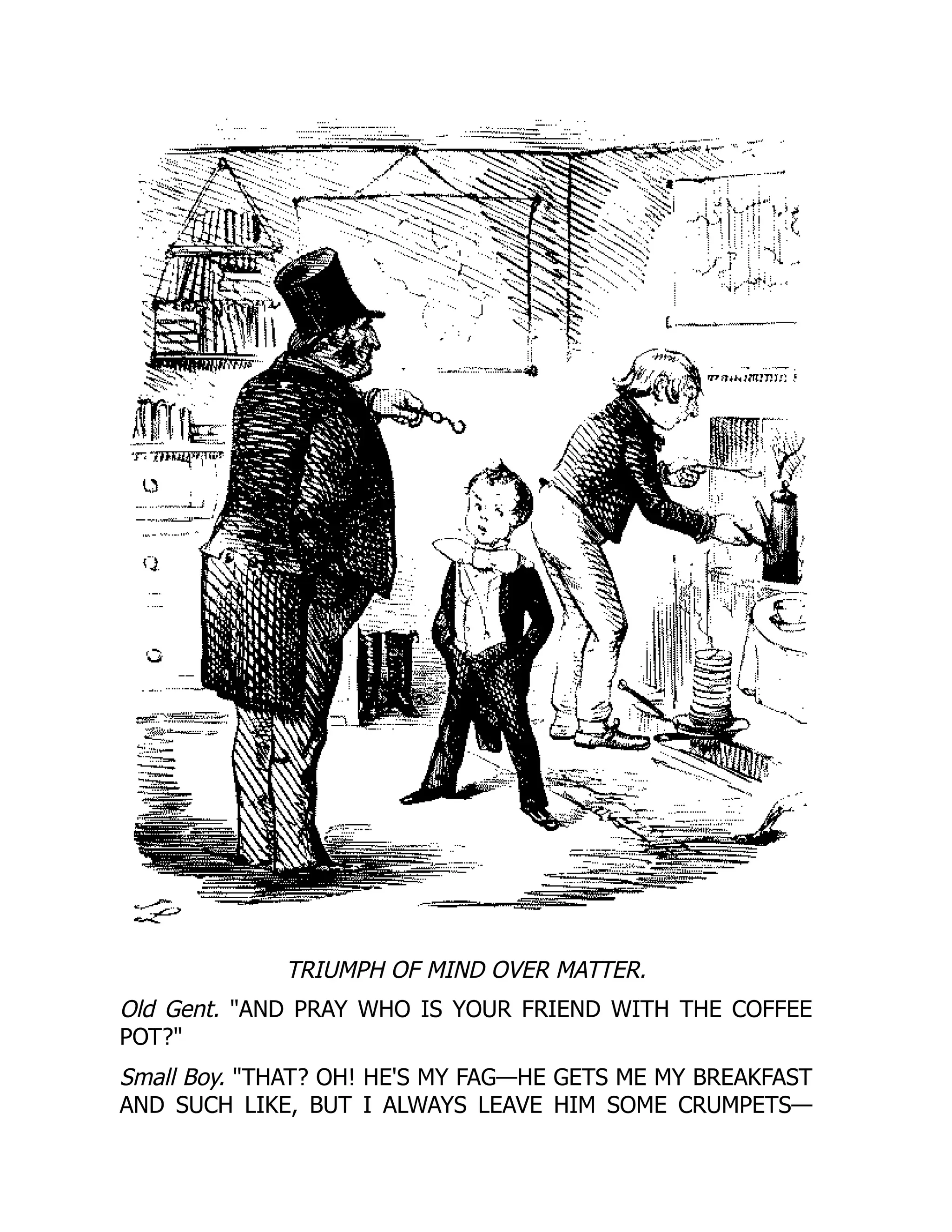 TRIUMPH OF MIND OVER MATTER.
Old Gent. AND PRAY WHO IS YOUR FRIEND WITH THE COFFEE
POT?
Small Boy. THAT? OH! HE'S MY FAG—HE GETS ME MY BREAKFAST
AND SUCH LIKE, BUT I ALWAYS LEAVE HIM SOME CRUMPETS—
 