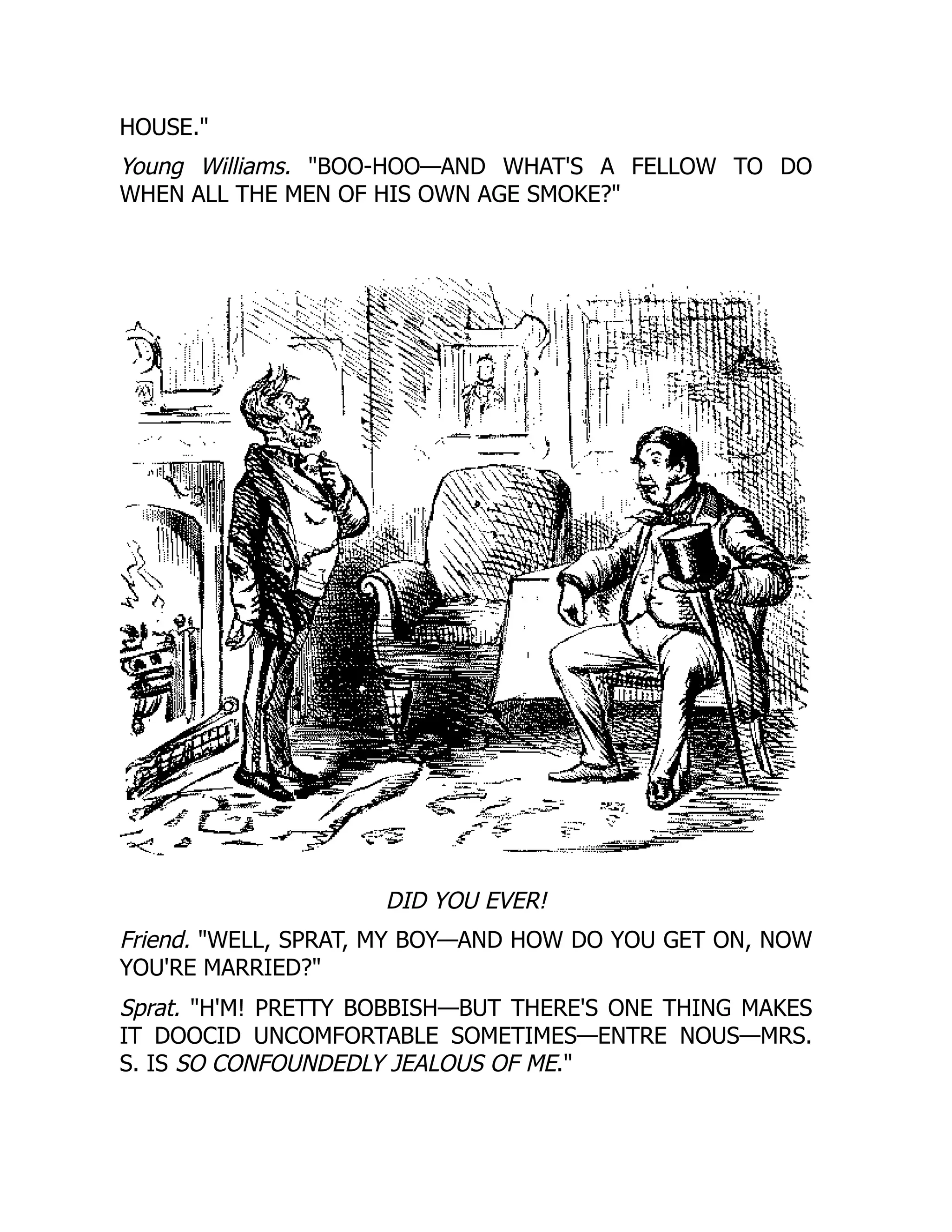 HOUSE.
Young Williams. BOO-HOO—AND WHAT'S A FELLOW TO DO
WHEN ALL THE MEN OF HIS OWN AGE SMOKE?
DID YOU EVER!
Friend. WELL, SPRAT, MY BOY—AND HOW DO YOU GET ON, NOW
YOU'RE MARRIED?
Sprat. H'M! PRETTY BOBBISH—BUT THERE'S ONE THING MAKES
IT DOOCID UNCOMFORTABLE SOMETIMES—ENTRE NOUS—MRS.
S. IS SO CONFOUNDEDLY JEALOUS OF ME.
 