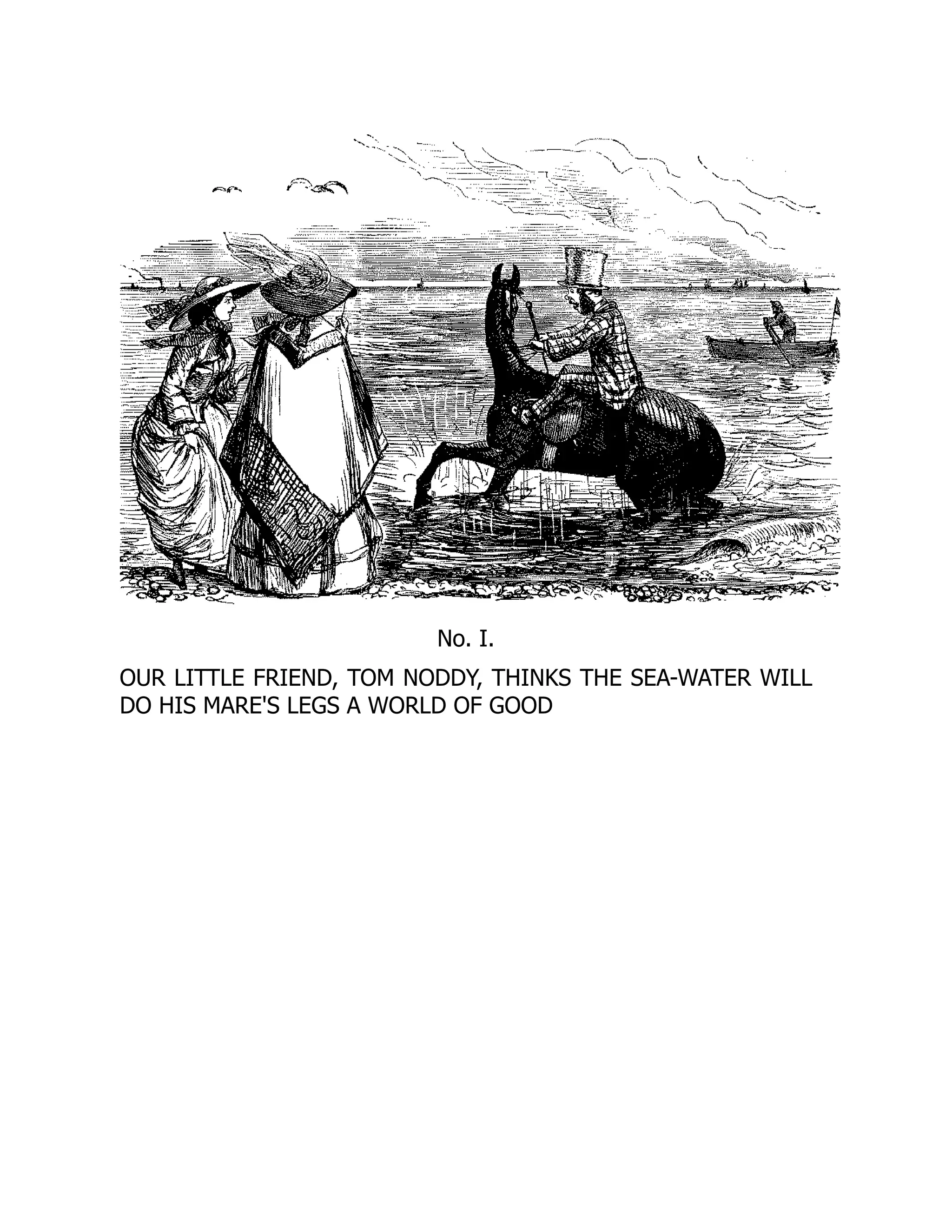 No. I.
OUR LITTLE FRIEND, TOM NODDY, THINKS THE SEA-WATER WILL
DO HIS MARE'S LEGS A WORLD OF GOOD
 