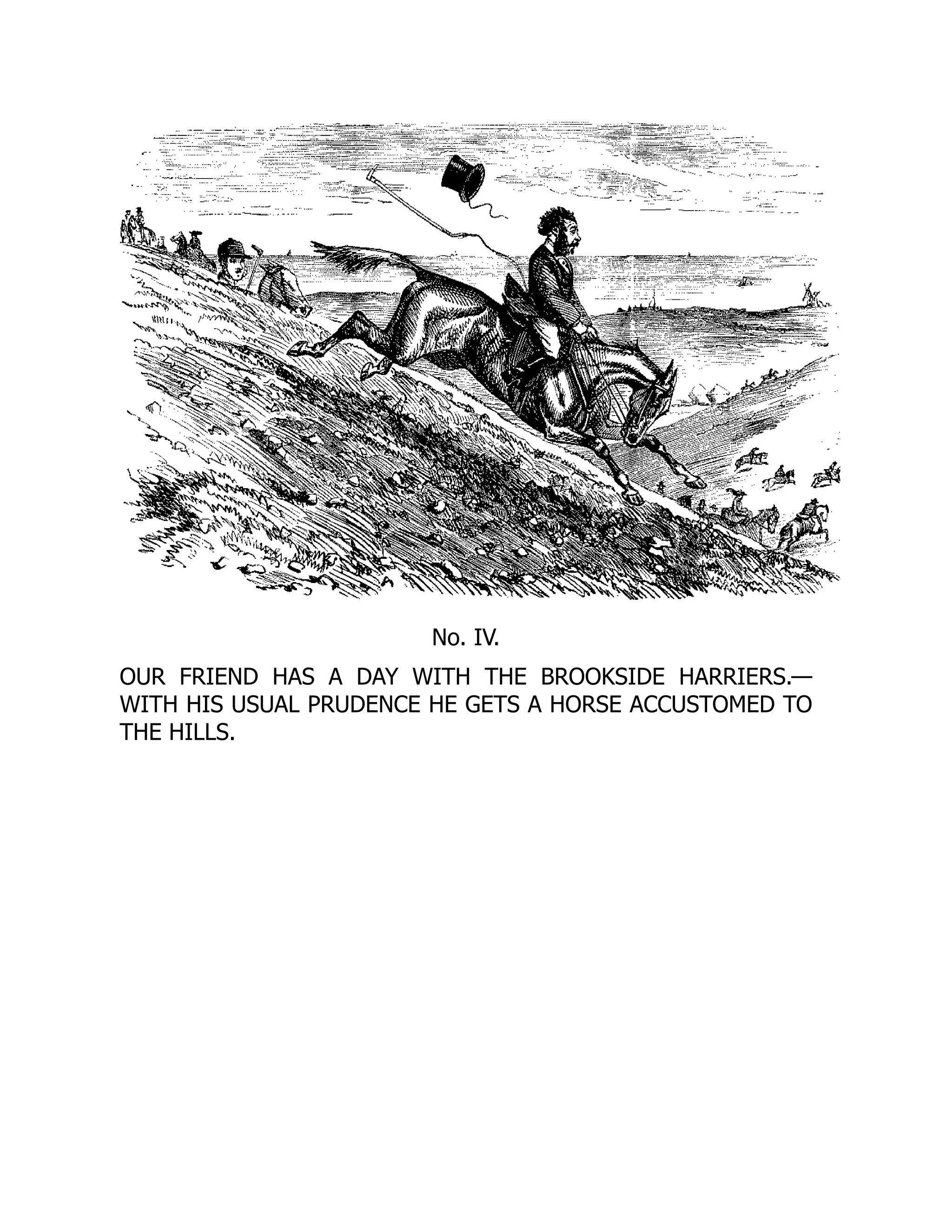 No. IV.
OUR FRIEND HAS A DAY WITH THE BROOKSIDE HARRIERS.—
WITH HIS USUAL PRUDENCE HE GETS A HORSE ACCUSTOMED TO
THE HILLS.
 