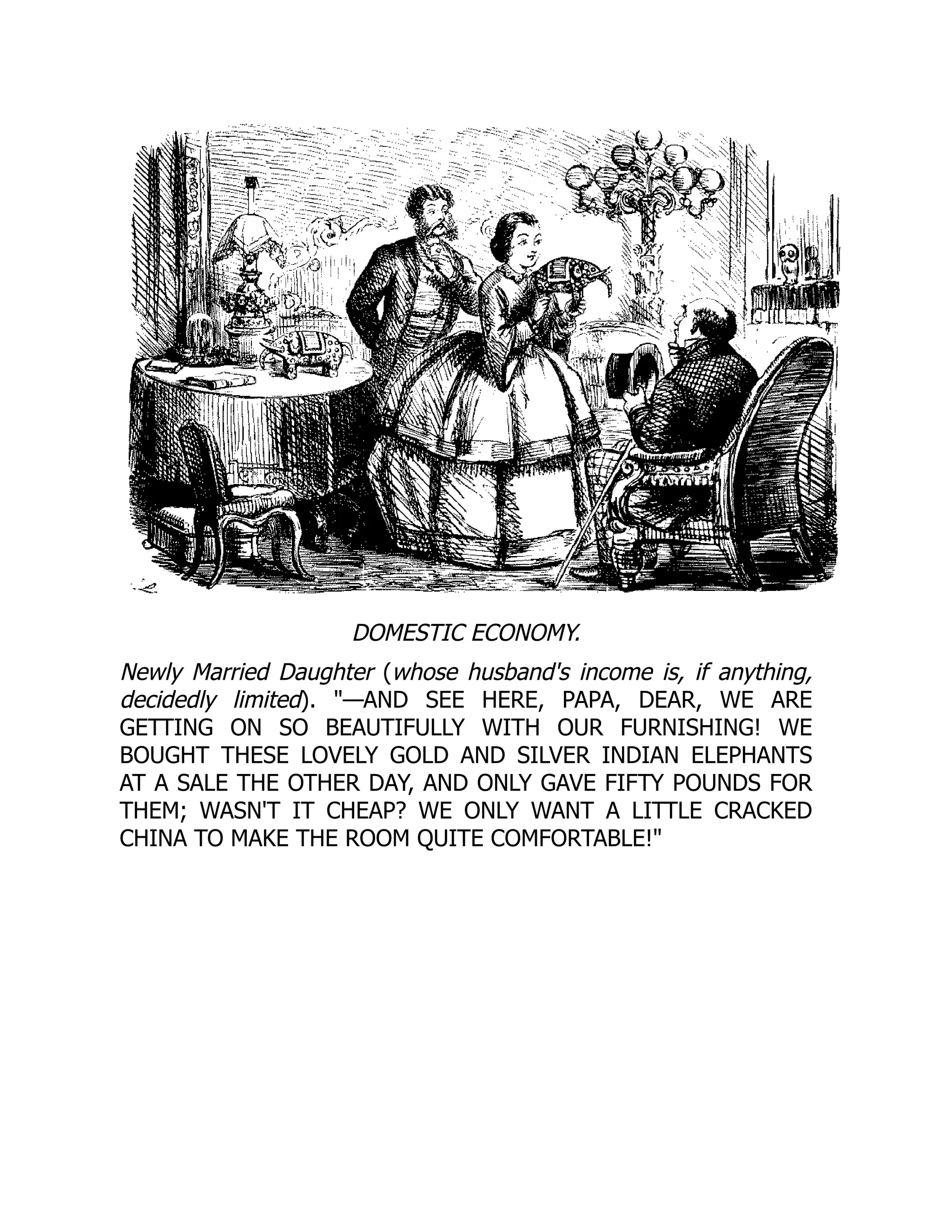 DOMESTIC ECONOMY.
Newly Married Daughter (whose husband's income is, if anything,
decidedly limited). —AND SEE HERE, PAPA, DEAR, WE ARE
GETTING ON SO BEAUTIFULLY WITH OUR FURNISHING! WE
BOUGHT THESE LOVELY GOLD AND SILVER INDIAN ELEPHANTS
AT A SALE THE OTHER DAY, AND ONLY GAVE FIFTY POUNDS FOR
THEM; WASN'T IT CHEAP? WE ONLY WANT A LITTLE CRACKED
CHINA TO MAKE THE ROOM QUITE COMFORTABLE!
 