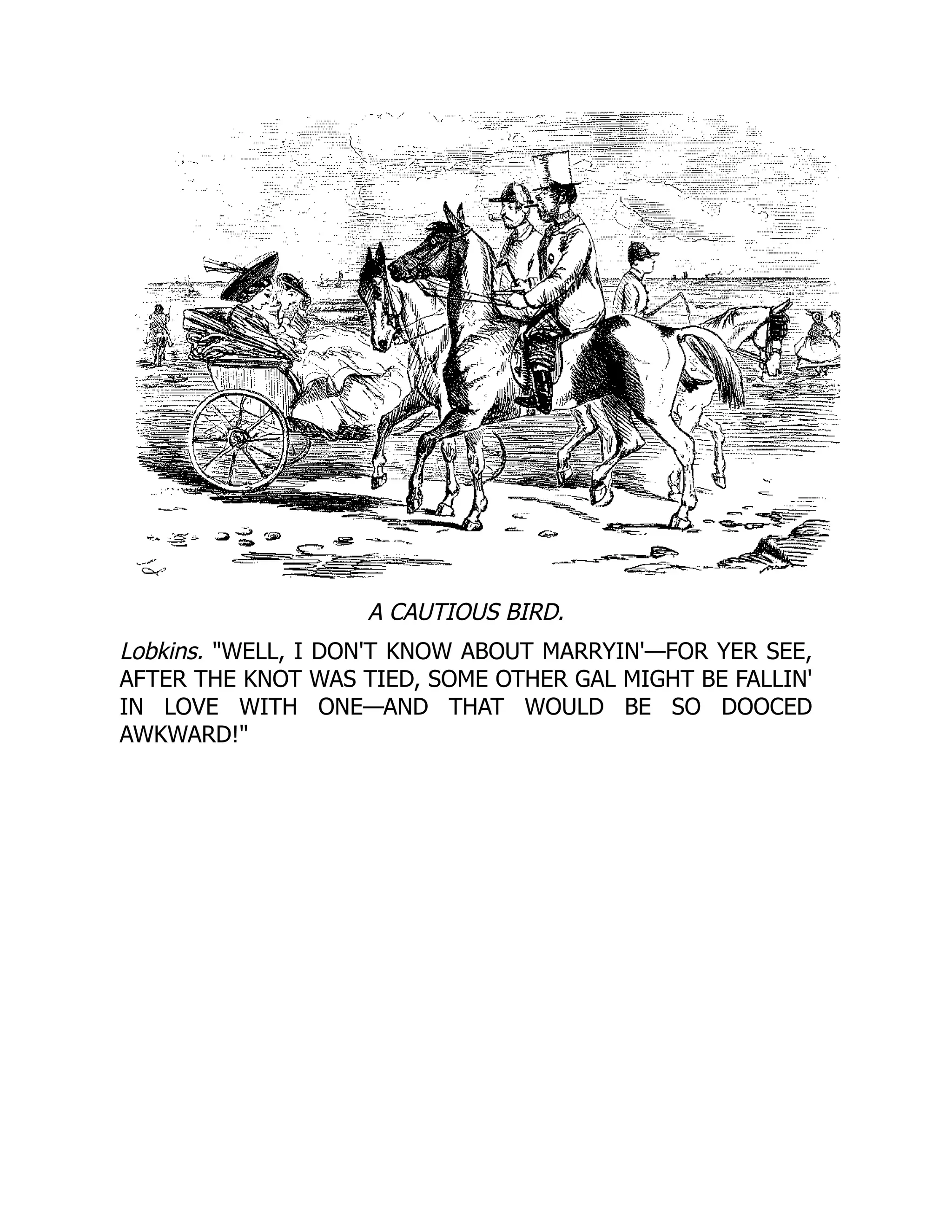 A CAUTIOUS BIRD.
Lobkins. WELL, I DON'T KNOW ABOUT MARRYIN'—FOR YER SEE,
AFTER THE KNOT WAS TIED, SOME OTHER GAL MIGHT BE FALLIN'
IN LOVE WITH ONE—AND THAT WOULD BE SO DOOCED
AWKWARD!
 