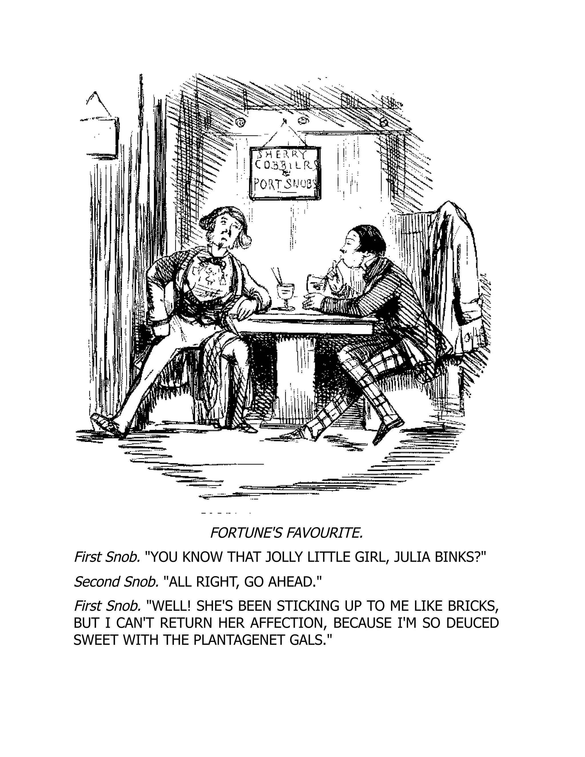 FORTUNE'S FAVOURITE.
First Snob. YOU KNOW THAT JOLLY LITTLE GIRL, JULIA BINKS?
Second Snob. ALL RIGHT, GO AHEAD.
First Snob. WELL! SHE'S BEEN STICKING UP TO ME LIKE BRICKS,
BUT I CAN'T RETURN HER AFFECTION, BECAUSE I'M SO DEUCED
SWEET WITH THE PLANTAGENET GALS.
 