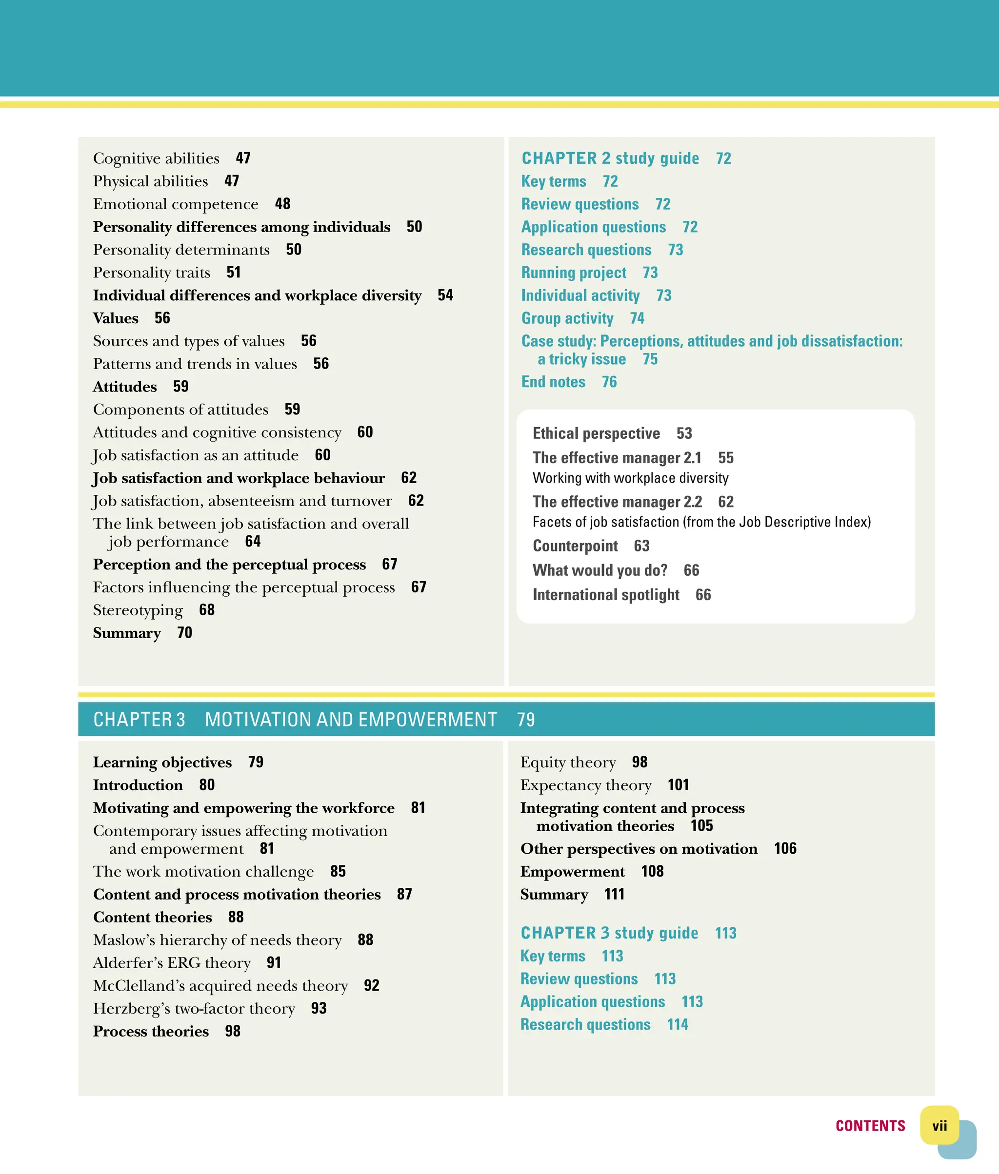 Cognitive abilities 47
Physical abilities 47
Emotional competence 48
Personality differences among individuals 50
Personality determinants 50
Personality traits 51
Individual differences and workplace diversity 54
Values 56
Sources and types of values 56
Patterns and trends in values 56
Attitudes 59
Components of attitudes 59
Attitudes and cognitive consistency 60
Job satisfaction as an attitude 60
Job satisfaction and workplace behaviour 62
Job satisfaction, absenteeism and turnover 62
The link between job satisfaction and overall
job ­performance 64
Perception and the perceptual process 67
Factors influencing the perceptual process 67
Stereotyping 68
Summary 70
CHAPTER 2 study guide 72
Key terms 72
Review questions 72
Application questions 72
Research questions 73
Running project 73
Individual activity 73
Group activity 74
Case study: Perceptions, attitudes and job dissatisfaction:
a tricky issue 75
End notes 76
CHAPTER 3 MOTIVATION AND EMPOWERMENT 79
Learning objectives 79
Introduction 80
Motivating and empowering the workforce 81
Contemporary issues affecting motivation
and ­empowerment 81
The work motivation challenge 85
Content and process motivation theories 87
Content theories 88
Maslow’s hierarchy of needs theory 88
Alderfer’s ERG theory 91
McClelland’s acquired needs theory 92
Herzberg’s two‐factor theory 93
Process theories 98
Equity theory 98
Expectancy theory 101
Integrating content and process
motivation theories 105
Other perspectives on motivation 106
Empowerment 108
Summary 111
Chapter 3 study guide 113
Key terms 113
Review questions 113
Application questions 113
Research questions 114
Ethical perspective 53
The effective manager 2.1 55
Working with workplace diversity
The effective manager 2.2 62
Facets of job satisfaction (from the Job Descriptive Index)
Counterpoint 63
What would you do? 66
International spotlight 66
CONTENTS vii
CONTENTS
 