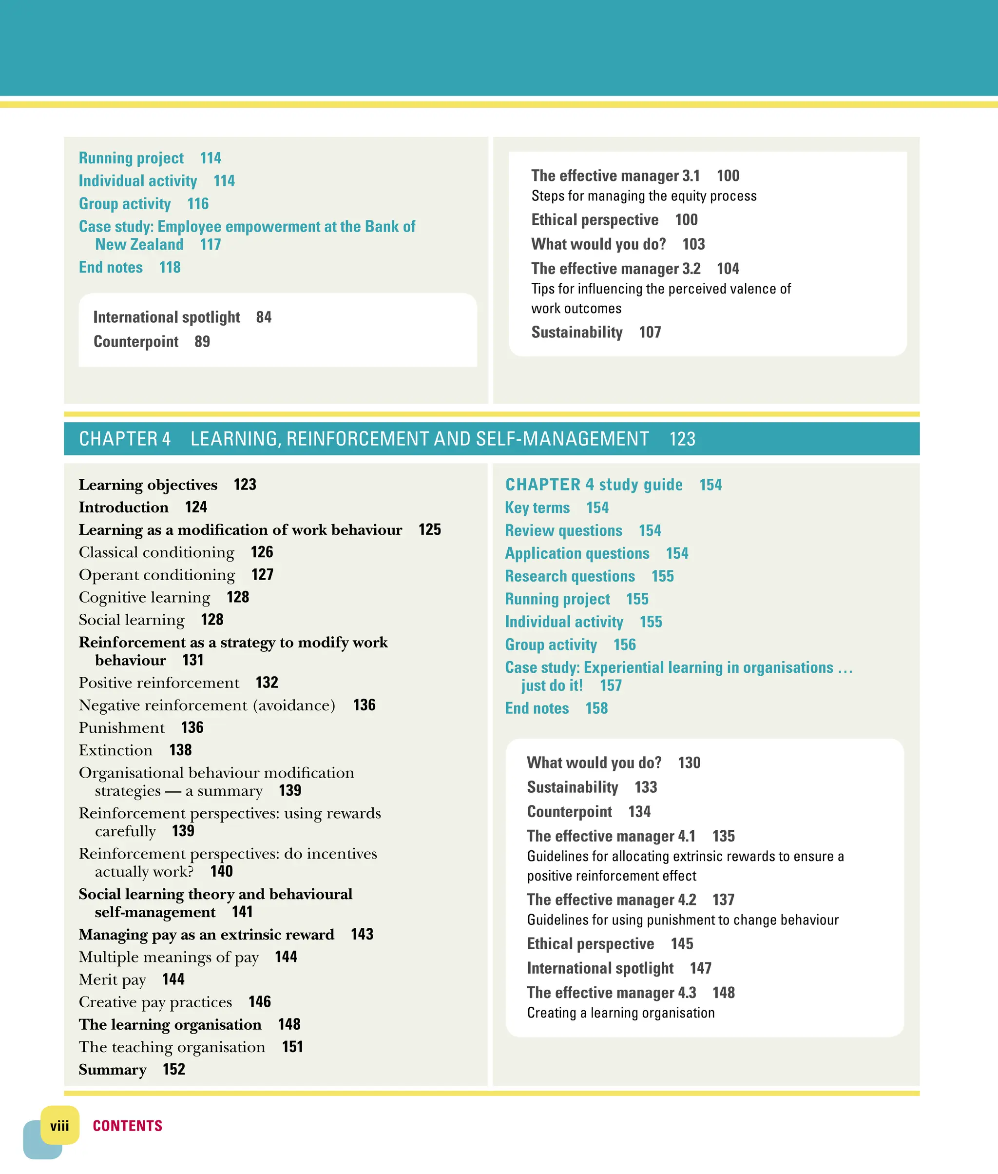 viii CONTENTS
CONTENTS
Running project 114
Individual activity 114
Group activity 116
Case study: Employee empowerment at the Bank of
New Zealand 117
End notes 118
CHAPTER 4 Learning, reinforcement and self-management  123
Learning objectives 123
Introduction 124
Learning as a modification of work behaviour 125
Classical conditioning 126
Operant conditioning 127
Cognitive learning 128
Social learning 128
Reinforcement as a strategy to modify work
­behaviour 131
Positive reinforcement 132
Negative reinforcement (avoidance) 136
Punishment 136
Extinction 138
Organisational behaviour modification
­strategies — a summary 139
Reinforcement perspectives: using rewards
­carefully 139
Reinforcement perspectives: do incentives
­actually work? 140
Social learning theory and behavioural ­
self‐management 141
Managing pay as an extrinsic reward 143
Multiple meanings of pay 144
Merit pay 144
Creative pay practices 146
The learning organisation 148
The teaching organisation 151
Summary 152
Chapter 4 study guide 154
Key terms 154
Review questions 154
Application questions 154
Research questions 155
Running project 155
Individual activity 155
Group activity 156
Case study: Experiential learning in organisations …
just do it! 157
End notes 158
The effective manager 3.1 100
Steps for managing the equity process
Ethical perspective 100
What would you do? 103
The effective manager 3.2 104
Tips for influencing the perceived valence of
work outcomes
Sustainability 107
What would you do? 130
Sustainability 133
Counterpoint 134
The effective manager 4.1 135
Guidelines for allocating extrinsic rewards to ensure a
­
positive reinforcement effect
The effective manager 4.2 137
Guidelines for using punishment to change behaviour
Ethical perspective 145
International spotlight 147
The effective manager 4.3 148
Creating a learning organisation
International spotlight 84
Counterpoint 89
 