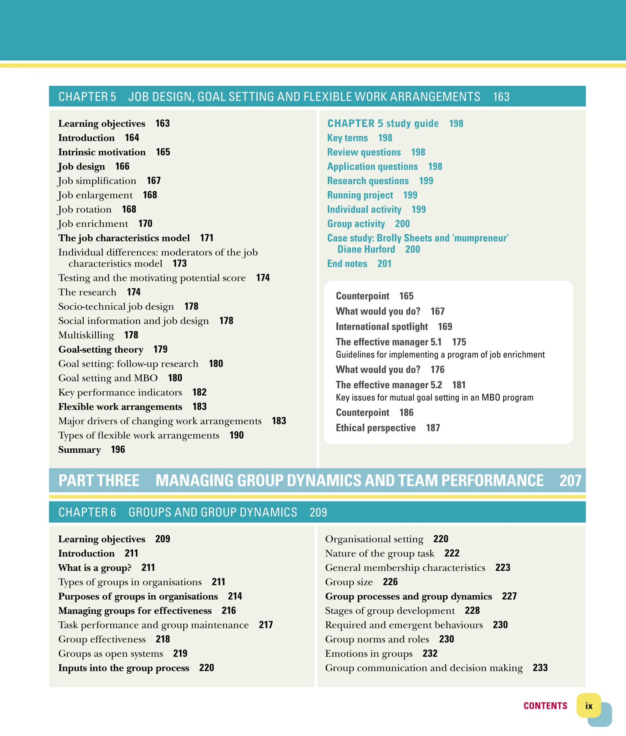 ix
CONTENTS
CONTENTS
CHAPTER 5 JOB DESIGN, GOAL SETTING AND FLEXIBLE WORK ARRANGEMENTS 163
Learning objectives 163
Introduction 164
Intrinsic motivation 165
Job design 166
Job simplification 167
Job enlargement 168
Job rotation 168
Job enrichment 170
The job characteristics model 171
Individual differences: moderators of the job
­characteristics model 173
Testing and the motivating potential score 174
The research 174
Socio‐technical job design 178
Social information and job design 178
Multiskilling 178
Goal‐setting theory 179
Goal setting: follow‐up research 180
Goal setting and MBO 180
Key performance indicators 182
Flexible work arrangements 183
Major drivers of changing work arrangements 183
Types of flexible work arrangements 190
Summary 196
Chapter 5 study guide 198
Key terms 198
Review questions 198
Application questions 198
Research questions 199
Running project 199
Individual activity 199
Group activity 200
Case study: Brolly Sheets and ‘mumpreneur’
Diane Hurford 200
End notes 201
PART THREE MANAGING GROUP DYNAMICS AND TEAM ­
PERFORMANCE 207
CHAPTER 6 GROUPS AND GROUP DYNAMICS 209
Learning objectives 209
Introduction 211
What is a group? 211
Types of groups in organisations 211
Purposes of groups in organisations 214
Managing groups for effectiveness 216
Task performance and group maintenance 217
Group effectiveness 218
Groups as open systems 219
Inputs into the group process 220
Organisational setting 220
Nature of the group task 222
General membership characteristics 223
Group size 226
Group processes and group dynamics 227
Stages of group development 228
Required and emergent behaviours 230
Group norms and roles 230
Emotions in groups 232
Group communication and decision making 233
Counterpoint 165
What would you do? 167
International spotlight 169
The effective manager 5.1 175
Guidelines for implementing a program of job enrichment
What would you do? 176
The effective manager 5.2 181
Key issues for mutual goal setting in an MBO program
Counterpoint 186
Ethical perspective 187
 