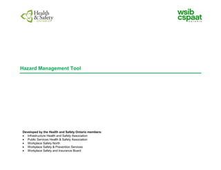 Hazard Management Tool
Developed by the Health and Safety Ontario members:
Infrastructure Health and Safety Association
Public Services Health & Safety Association
Workplace Safety North
Workplace Safety & Prevention Services
Workplace Safety and Insurance Board
 