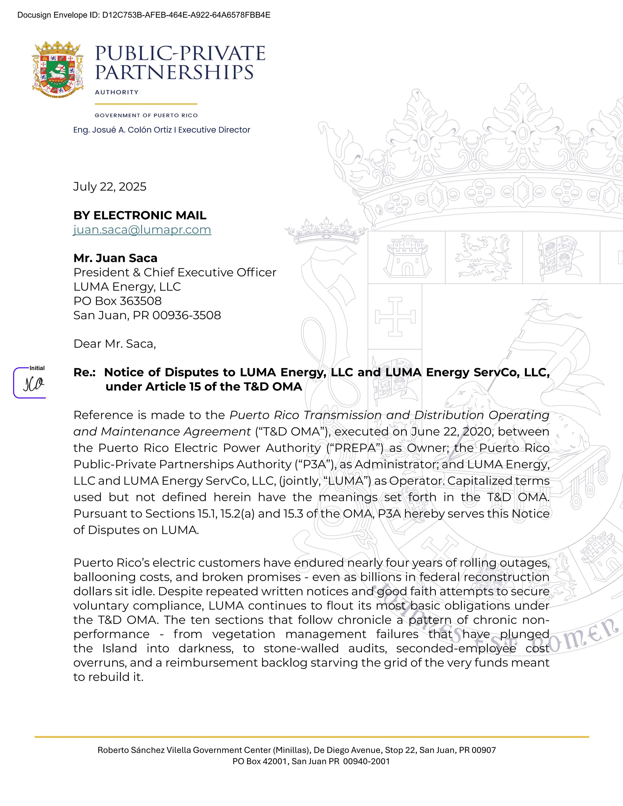 Eng. Josué A. Colón Ortiz I Executive Director
Roberto Sánchez Vilella Government Center (Minillas), De Diego Avenue, Stop 22, San Juan, PR 00907
PO Box 42001, San Juan PR 00940-2001
July 22, 2025
BY ELECTRONIC MAIL
juan.saca@lumapr.com
Mr. Juan Saca
President & Chief Executive Ofﬁcer
LUMA Energy, LLC
PO Box 363508
San Juan, PR 00936-3508
Dear Mr. Saca,
Re.: Notice of Disputes to LUMA Energy, LLC and LUMA Energy ServCo, LLC,
under Article 15 of the T&D OMA
Reference is made to the Puerto Rico Transmission and Distribution Operating
and Maintenance Agreement (“T&D OMA”), executed on June 22, 2020, between
the Puerto Rico Electric Power Authority (“PREPA”) as Owner; the Puerto Rico
Public-Private Partnerships Authority (“P3A”), as Administrator; and LUMA Energy,
LLC and LUMA Energy ServCo, LLC, (jointly, “LUMA”) as Operator. Capitalized terms
used but not defined herein have the meanings set forth in the T&D OMA.
Pursuant to Sections 15.1, 15.2(a) and 15.3 of the OMA, P3A hereby serves this Notice
of Disputes on LUMA.
Puerto Rico’s electric customers have endured nearly four years of rolling outages,
ballooning costs, and broken promises - even as billions in federal reconstruction
dollars sit idle. Despite repeated written notices and good faith attempts to secure
voluntary compliance, LUMA continues to ﬂout its most basic obligations under
the T&D OMA. The ten sections that follow chronicle a pattern of chronic non-
performance - from vegetation management failures that have plunged
the Island into darkness, to stone-walled audits, seconded-employee cost
overruns, and a reimbursement backlog starving the grid of the very funds meant
to rebuild it.
Docusign Envelope ID: D12C753B-AFEB-464E-A922-64A6578FBB4E
 
