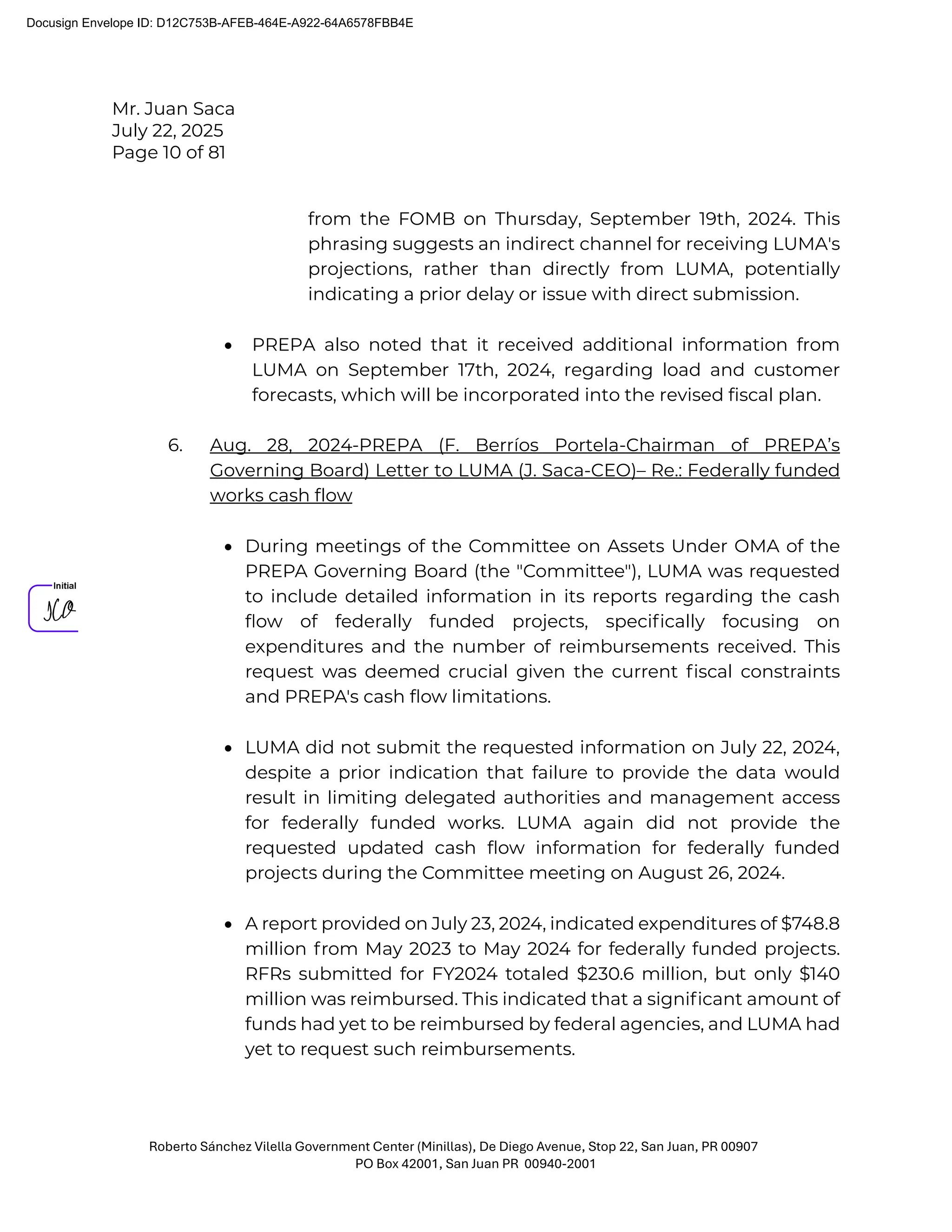 Mr. Juan Saca
July 22, 2025
Page 10 of 81
Roberto Sánchez Vilella Government Center (Minillas), De Diego Avenue, Stop 22, San Juan, PR 00907
PO Box 42001, San Juan PR 00940-2001
from the FOMB on Thursday, September 19th, 2024. This
phrasing suggests an indirect channel for receiving LUMA's
projections, rather than directly from LUMA, potentially
indicating a prior delay or issue with direct submission.
• PREPA also noted that it received additional information from
LUMA on September 17th, 2024, regarding load and customer
forecasts, which will be incorporated into the revised fiscal plan.
6. Aug. 28, 2024-PREPA (F. Berríos Portela-Chairman of PREPA’s
Governing Board) Letter to LUMA (J. Saca-CEO)– Re.: Federally funded
works cash flow
• During meetings of the Committee on Assets Under OMA of the
PREPA Governing Board (the "Committee"), LUMA was requested
to include detailed information in its reports regarding the cash
ﬂow of federally funded projects, speciﬁcally focusing on
expenditures and the number of reimbursements received. This
request was deemed crucial given the current ﬁscal constraints
and PREPA's cash ﬂow limitations.
• LUMA did not submit the requested information on July 22, 2024,
despite a prior indication that failure to provide the data would
result in limiting delegated authorities and management access
for federally funded works. LUMA again did not provide the
requested updated cash ﬂow information for federally funded
projects during the Committee meeting on August 26, 2024.
• A report provided on July 23, 2024, indicated expenditures of $748.8
million from May 2023 to May 2024 for federally funded projects.
RFRs submitted for FY2024 totaled $230.6 million, but only $140
million was reimbursed. This indicated that a signiﬁcant amount of
funds had yet to be reimbursed by federal agencies, and LUMA had
yet to request such reimbursements.
Docusign Envelope ID: D12C753B-AFEB-464E-A922-64A6578FBB4E
 