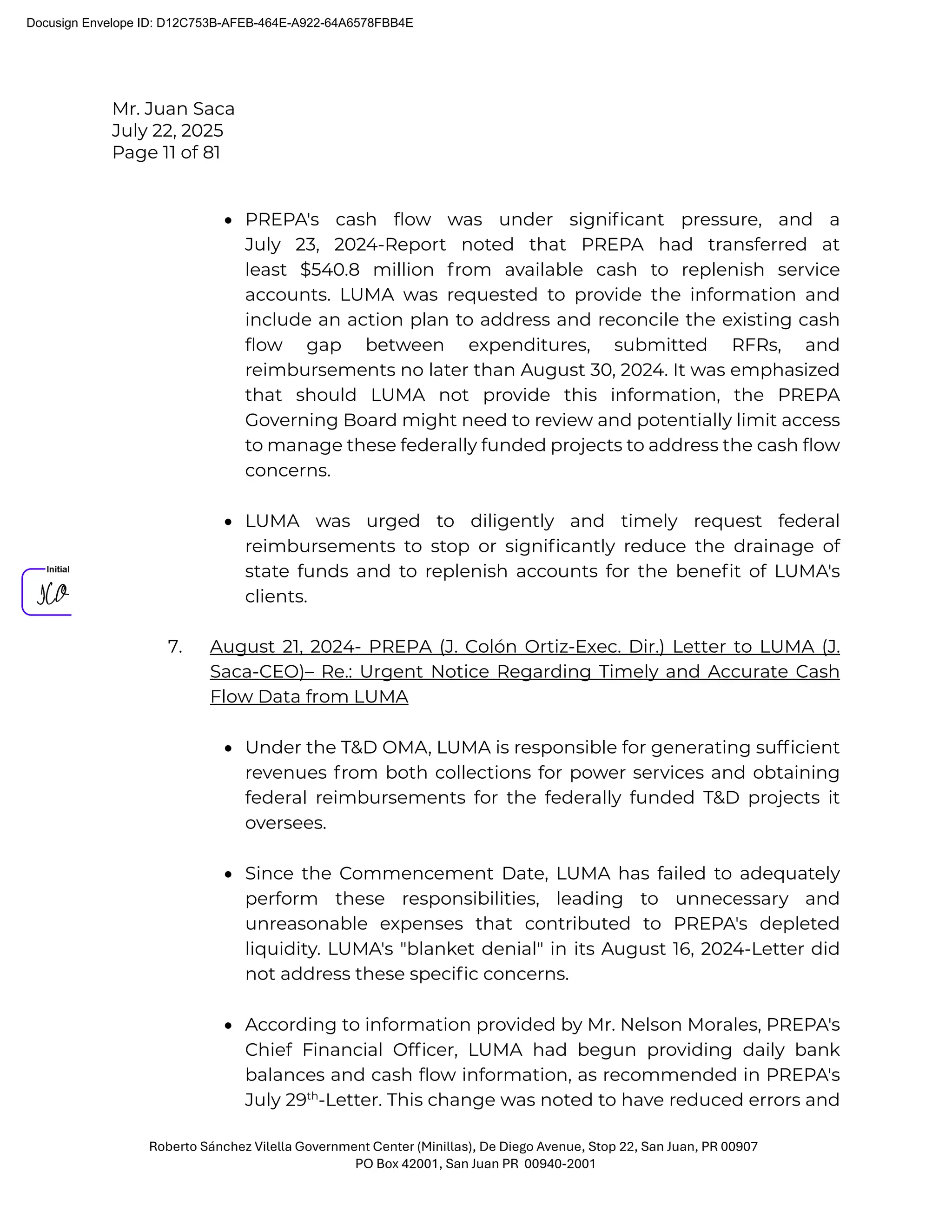 Mr. Juan Saca
July 22, 2025
Page 11 of 81
Roberto Sánchez Vilella Government Center (Minillas), De Diego Avenue, Stop 22, San Juan, PR 00907
PO Box 42001, San Juan PR 00940-2001
• PREPA's cash ﬂow was under signiﬁcant pressure, and a
July 23, 2024-Report noted that PREPA had transferred at
least $540.8 million from available cash to replenish service
accounts. LUMA was requested to provide the information and
include an action plan to address and reconcile the existing cash
ﬂow gap between expenditures, submitted RFRs, and
reimbursements no later than August 30, 2024. It was emphasized
that should LUMA not provide this information, the PREPA
Governing Board might need to review and potentially limit access
to manage these federally funded projects to address the cash ﬂow
concerns.
• LUMA was urged to diligently and timely request federal
reimbursements to stop or signiﬁcantly reduce the drainage of
state funds and to replenish accounts for the beneﬁt of LUMA's
clients.
7. August 21, 2024- PREPA (J. Colón Ortiz-Exec. Dir.) Letter to LUMA (J.
Saca-CEO)– Re.: Urgent Notice Regarding Timely and Accurate Cash
Flow Data from LUMA
• Under the T&D OMA, LUMA is responsible for generating sufﬁcient
revenues from both collections for power services and obtaining
federal reimbursements for the federally funded T&D projects it
oversees.
• Since the Commencement Date, LUMA has failed to adequately
perform these responsibilities, leading to unnecessary and
unreasonable expenses that contributed to PREPA's depleted
liquidity. LUMA's "blanket denial" in its August 16, 2024-Letter did
not address these speciﬁc concerns.
• According to information provided by Mr. Nelson Morales, PREPA's
Chief Financial Ofﬁcer, LUMA had begun providing daily bank
balances and cash ﬂow information, as recommended in PREPA's
July 29th
-Letter. This change was noted to have reduced errors and
Docusign Envelope ID: D12C753B-AFEB-464E-A922-64A6578FBB4E
 